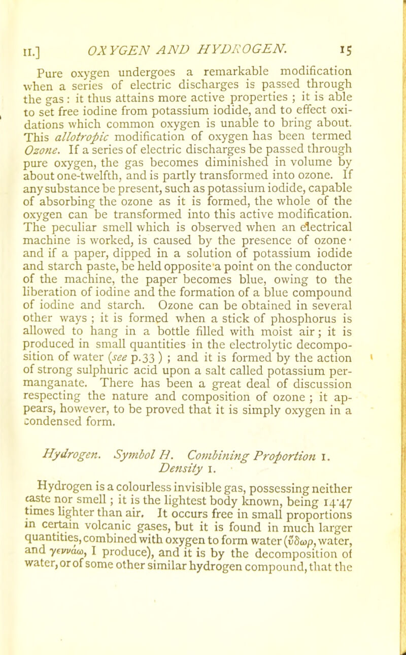 Pure oxygen undergoes a remarkable modification when a series of electric discharges is passed through the gas : it thus attains more active properties ; it is able to set free iodine from potassium iodide, and to effect oxi- dations which common oxygen is unable to bring about. This allotropic modification of oxygen has been termed Ozone. If a series of electric discharges be passed through pure oxygen, the gas becomes diminished in volume by about one-twelfth, and is partly transformed into ozone. If any substance be present, such as potassium iodide, capable of absorbing the ozone as it is formed, the whole of the oxygen can be transformed into this active modification. The peculiar smell which is observed when an electrical machine is worked, is caused by the presence of ozone • and if a paper, dipped in a solution of potassium iodide and starch paste, be held opposite a point on the conductor of the machine, the paper becomes blue, owing to the liberation of iodine and the formation of a blue compound of iodine and starch. Ozone can be obtained in several other ways ; it is formed when a stick of phosphorus is allowed to hang in a bottle filled with moist air; it is produced in small quantities in the electrolytic decompo- sition of water (see p.33 ) ; and it is formed by the action of strong sulphuric acid upon a salt called potassium per- manganate. There has been a great deal of discussion respecting the nature and composition of ozone ; it ap- pears, however, to be proved that it is simply oxygen in a condensed form. Hydrogen. SyitibolH. Combining Proportion 1. Density 1. Hydrogen is a colourless invisible gas, possessing neither taste nor smell; it is the lightest body known, being 14-47 times lighter than air. It occurs free in small proportions in certain volcanic gases, but it is found in much larger quantities, combined with oxygen to form water (v8a>p, water, and yevvut, I produce), and it is by the decomposition of water, or of some other similar hydrogen compound, that the