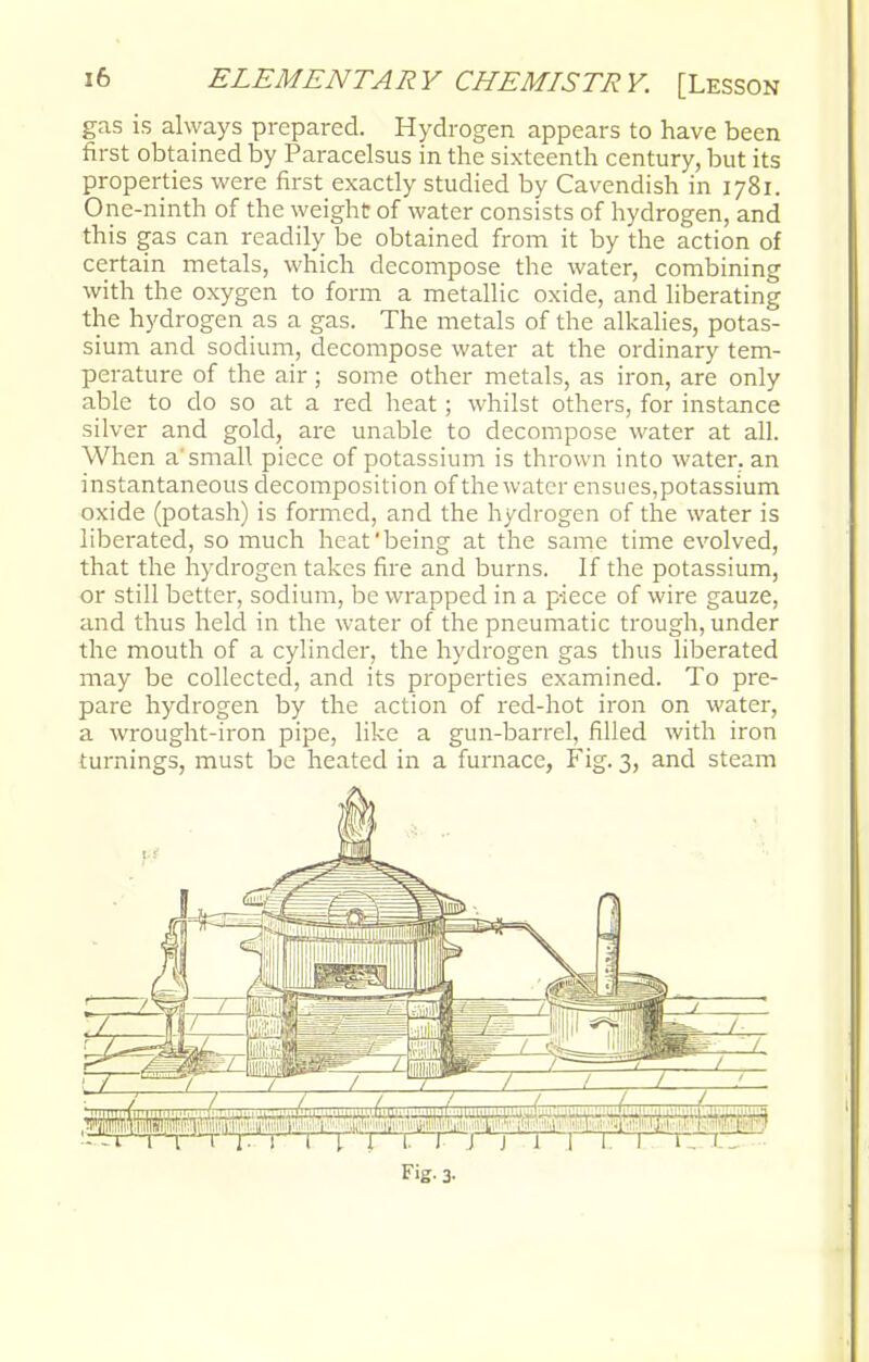 gas is always prepared. Hydrogen appears to have been first obtained by Paracelsus in the sixteenth century, but its properties were first exactly studied by Cavendish in 1781. One-ninth of the weight of water consists of hydrogen, and this gas can readily be obtained from it by the action of certain metals, which decompose the water, combining with the oxygen to form a metallic oxide, and liberating the hydrogen as a gas. The metals of the alkalies, potas- sium and sodium, decompose water at the ordinary tem- perature of the air; some other metals, as iron, are only able to do so at a red heat; whilst others, for instance silver and gold, are unable to decompose water at all. When a'small piece of potassium is thrown into water, an instantaneous decomposition of the water ensues,potassium oxide (potash) is formed, and the hydrogen of the water is liberated, so much heat'being at the same time evolved, that the hydrogen takes fire and burns. If the potassium, or still better, sodium, be wrapped in a piece of wire gauze, and thus held in the water of the pneumatic trough, under the mouth of a cylinder, the hydrogen gas thus liberated may be collected, and its properties examined. To pre- pare hydrogen by the action of red-hot iron on water, a wrought-iron pipe, like a gun-barrel, filled with iron turnings, must be heated in a furnace, Fig. 3, and steam ■u.i lTBi' V r. I I I 1 1. 1 J j 1 1 1. 1 t n. - Fig. 3-