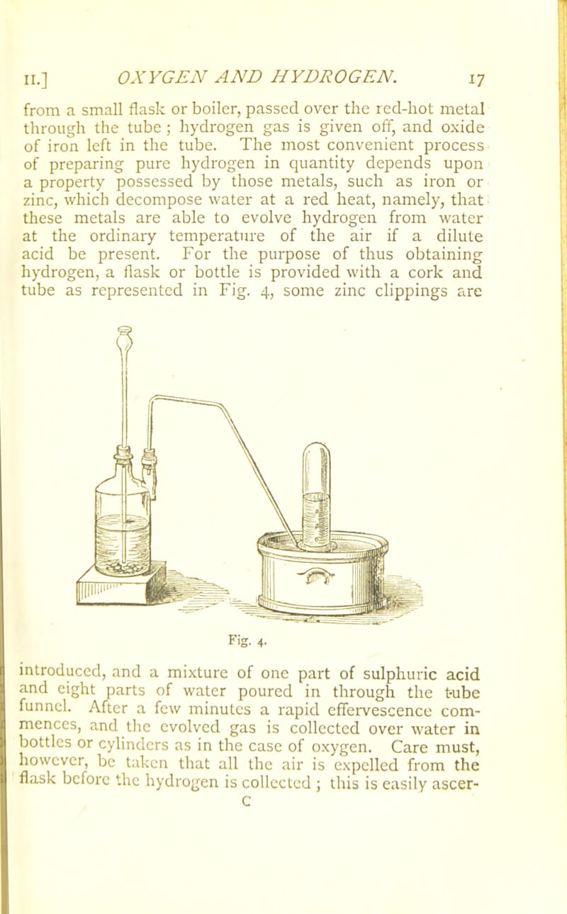 II.] from a small flask or boiler, passed over the red-hot metal through the tube ; hydrogen gas is given off, and oxide of iron left in the tube. The most convenient process of preparing pure hydrogen in quantity depends upon a property possessed by those metals, such as iron or zinc, which decompose water at a red heat, namely, that these metals are able to evolve hydrogen from water at the ordinary temperature of the air if a dilute acid be present. For the purpose of thus obtaining hydrogen, a flask or bottle is provided with a cork and tube as represented in Fig. 4, some zinc clippings are Fig. 4. introduced, and a mixture of one part of sulphuric acid and eight parts of water poured in through the tube funnel. After a few minutes a rapid effervescence com- mences, and the evolved gas is collected over water in bottles or cylinders as in the case of oxygen. Care must, however, be taken that all the air is expelled from the flask before the hydrogen is collected ; this is easily ascer- C