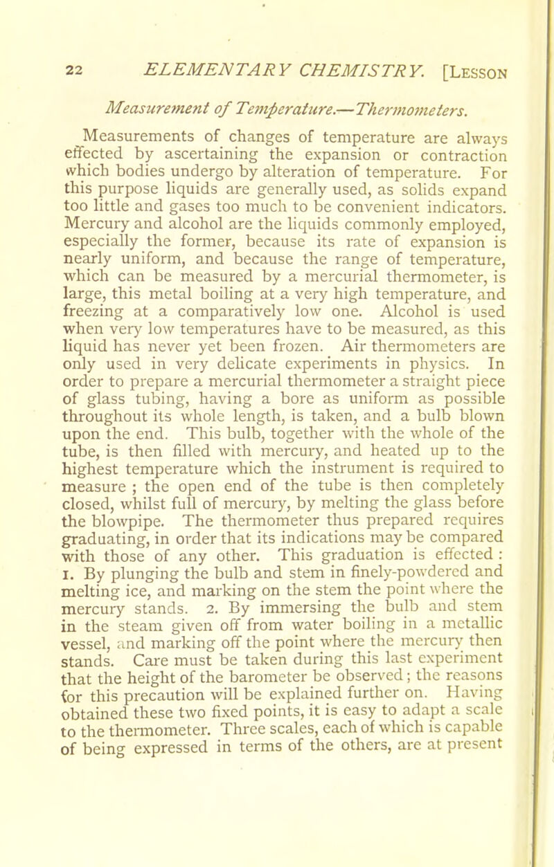 Measurement of Temperature.—Thermometers. Measurements of changes of temperature are always effected by ascertaining the expansion or contraction which bodies undergo by alteration of temperature. For this purpose liquids are generally used, as solids expand too little and gases too much to be convenient indicators. Mercury and alcohol are the liquids commonly employed, especially the former, because its rate of expansion is nearly uniform, and because the range of temperature, which can be measured by a mercurial thermometer, is large, this metal boiling at a very high temperature, and freezing at a comparatively low one. Alcohol is used when very low temperatures have to be measured, as this liquid has never yet been frozen. Air thermometers are only used in very delicate experiments in physics. In order to prepare a mercurial thermometer a straight piece of glass tubing, having a bore as uniform as possible throughout its whole length, is taken, and a bulb blown upon the end. This bulb, together with the whole of the tube, is then filled with mercury, and heated up to the highest temperature which the instrument is required to measure ; the open end of the tube is then completely closed, whilst full of mercury, by melting the glass before the blowpipe. The thermometer thus prepared requires graduating, in order that its indications may be compared with those of any other. This graduation is effected : I. By plunging the bulb and stem in finely-powdered and melting ice, and marking on the stem the point where the mercury stands. 2. By immersing the bulb and stem in the steam given off from water boiling in a metallic vessel, and marking off the point where the mercury then stands. Care must be taken during this last experiment that the height of the barometer be observed; the reasons for this precaution will be explained further on. Having obtained these two fixed points, it is easy to adapt a scale to the thermometer. Three scales, each of which is capable of being expressed in terms of the others, are at present