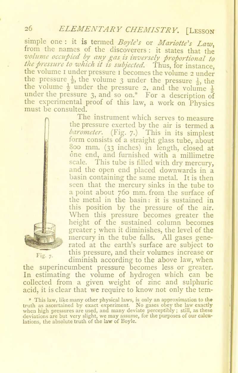 simple one : it is termed Boyle's or Mariotte's Law, from the names of the discoverers : it states that the volume occupied by any gas is inversely proportional to the pressure to which it is subjected. Thus, for instance, the volume I under pressure i becomes the volume 2 under the pressure J, the volume 3 under the pressure i-, the the volume J under the pressure 2, and the volume J under the pressure 3, and so on.* For a description of the experimental proof of this law, a work on Physics must be consulted. The instrument which serves to measure the pressure exerted by the air is termed a /'urometer. (Fig. 7.) This in its simplest form consists of a straight glass tube, about Soo mm. (33 inches) in length, closed at one end, and furnished with a millimetre scale. This tube is filled with dry mercury, and the open end placed downwards in a basin containing the same metal. It is then seen that the mercury sinks in the tube to a point about 760 mm. from the surface of the metal in the basin: it is sustained in this position by the pressure of the air. When this pressure becomes greater the height of the sustained column becomes greater ; when it diminishes, the level of the mercury in the tube falls. All gases gene- rated at the earth's surface are subject to p. this pressure, and their volumes increase or diminish according to the above law, when the superincumbent pressure becomes less or greater. In estimating the volume of hydrogen which can be collected from a given weight of zinc and sulphuric acid, it is clear that we require to know not only the tem- * This law, like many other physical laws, is only an approximation to the truth as ascertained by exact experiment. No gases obey the law exactly when high pressures are used, and many deviate perceptibly ; still, as these deviations are but very slight, we may assume, for the purposes of our calcu- lations, the absolute truth of the law of Boyle.