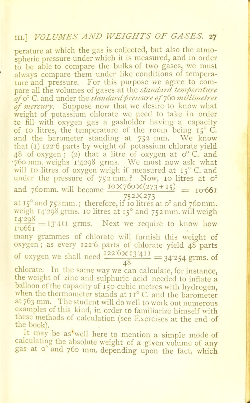 perature at which the gas is collected, but also the atmo- spheric pressure under which it is measured, and in order to be able to compare the bulks of two gases, we must always compare them under like conditions of tempera- ture and pressure. For this purpose we agree to com- pare all the volumes of gases at the sta?idard temperature of o° C. and under the standard pressure of 760 millimetres of mercury. Suppose now that we desire to know what weight of potassium chlorate we need to take in order to fill with oxygen gas a gasholder having a capacity of 10 litres, the temperature of the room being 150 C. and the barometer standing at 752 mm. We know that (1) i22-6 parts by weight of potassium chlorate yield 48 of oxygen ; (2) that a litre of oxygen at o° C. and •760 mm. weighs 14.298 grms. We must now ask what will 10 litres of oxygen weigh if measured at 150 C. and under the pressure of 752 mm.? Now, 10 litres at o° and 760mm. will become i°X76oX(273 +15) = iq.66i 752X273 at 15° and 752mm.; therefore, if 10 litres at o° and 760mm. weigh 14-298 grms. 10 litres at 150 and 752 mm. will weigh H'298 xt . yQfol =I3'4H grms. Next we require to know how many grammes of chlorate will furnish this weight of oxygen; as every i22'6 parts of chlorate yield 48 parts of oxygen we shall need 122 6X 13 41 \ _ 34-254 grms. of 48 chlorate. In the same way we can calculate, for instance, the weight of zinc and sulphuric acid needed to inflate a balloon of the capacity of 150 cubic metres with hydrogen, when the thermometer stands at 1 r° C. and the barometer at 763 mm. The student will do well to work out numerous examples of this kind, in order to familiarize himself with these methods of calculation (see Exercises at the end of the book). It may be as'wcll here to mention a simple mode of calculating the absolute weight of a given volume of any gas at o° and 760 mm. depending upon the fact, which
