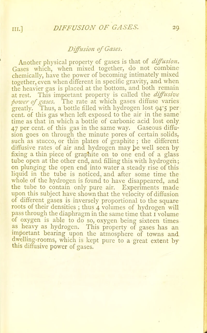 Diffitsioji of Gases. Another physical property of gases is that of diffusion. Gases which, when mixed together, do not combine chemically, have the power of becoming intimately mixed together, even when different in specific gravity, and when the heavier gas is placed at the bottom, and both remain at rest. This important property is called the difftisive ■power of gases. The rate at which gases diffuse varies greatly. Thus, a bottle filled with hydrogen lost 94-5 per cent, of this gas when left exposed to the air in the same' time as that in which a bottle of carbonic acid lost only 47 per cent, of this gas in the same way. Gaseous diffu- sion goes on through the minute pores of certain solids, such as stucco, or thin plates of graphite ; the different diffusive rates of air and hydrogen may pe well seen by fixing a thin piece of graphite on to one end of a glass tube open at the other end, and filling this with hydrogen; on plunging the open end into water a steady rise of this liquid in the tube is noticed, and after some time the whole of the hydrogen is found to have disappeared, and the tube to contain only pure air. Experiments made upon this subject have shown that the velocity of diffusion of different gases is inversely proportional to the square roots of their densities ; thus 4 volumes of hydrogen will pass through the diaphragm in the same time that 1 volume of oxygen is able to do so, oxygen being sixteen times as heavy as hydrogen. This property of gases has an important bearing upon the atmosphere of towns and dwelling-rooms, which is kept pure to a great extent by this diffusive power of gases.