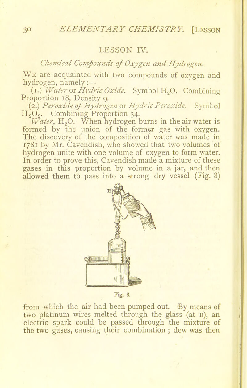 LESSON IV. Chemical Compounds of Oxygen and Hydrogeii. We are acquainted with two compounds of oxygen and hydrogen, namely:— (i.) Water ox Hydric Oxide. Symbol H20. Combining Proportion 18, Density 9. (2.) Peroxide of 'Hydrogen or Hydric Peroxide. Symt ol H202. Combining Proportion 34. Water, H20. When hydrogen burns in the air water is formed by the union of the formsr gas with oxygen. The discovery of the composition of water was made in 1781 by Mr. Cavendish, who showed that two volumes of hydrogen unite with one volume of oxygen to form water. In order to prove this, Cavendish made a mixture of these gases in this proportion by volume in a jar, and then allowed them to pass into a strong dry vessel (Fig. 8) Fig. 8. from which the air had been pumped out. By means of two platinum wires melted through the glass (at B), an electric spark could be passed through the mixture of the two gases, causing their combination ; dew was then
