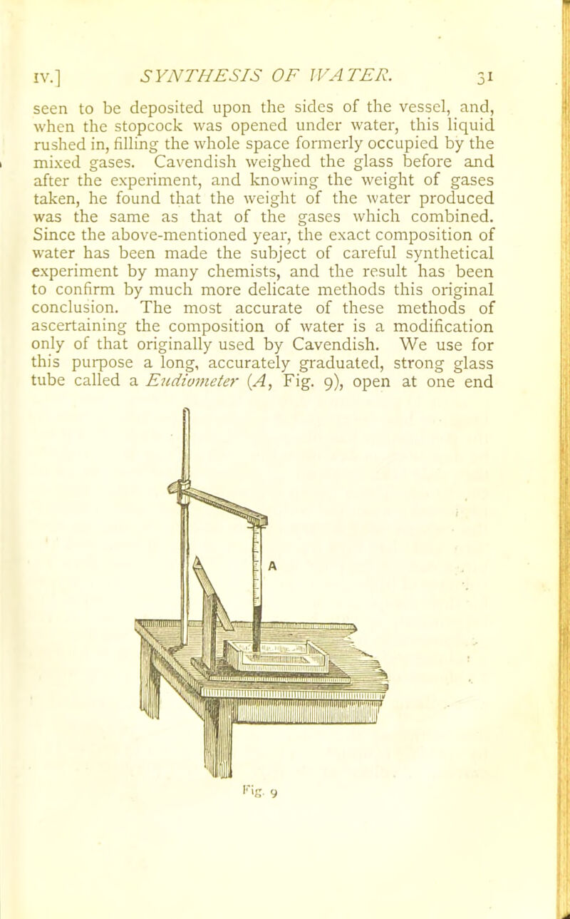 seen to be deposited upon the sides of the vessel, and, when the stopcock was opened under water, this liquid rushed in, filling the whole space formerly occupied by the mixed gases. Cavendish weighed the glass before and after the experiment, and knowing the weight of gases taken, he found that the weight of the water produced was the same as that of the gases which combined. Since the above-mentioned year, the exact composition of water has been made the subject of careful synthetical experiment by many chemists, and the result has been to confirm by much more delicate methods this original conclusion. The most accurate of these methods of ascertaining the composition of water is a modification only of that originally used by Cavendish. We use for this purpose a long, accurately graduated, strong glass tube called a Eudiometer (A, Fig. 9), open at one end
