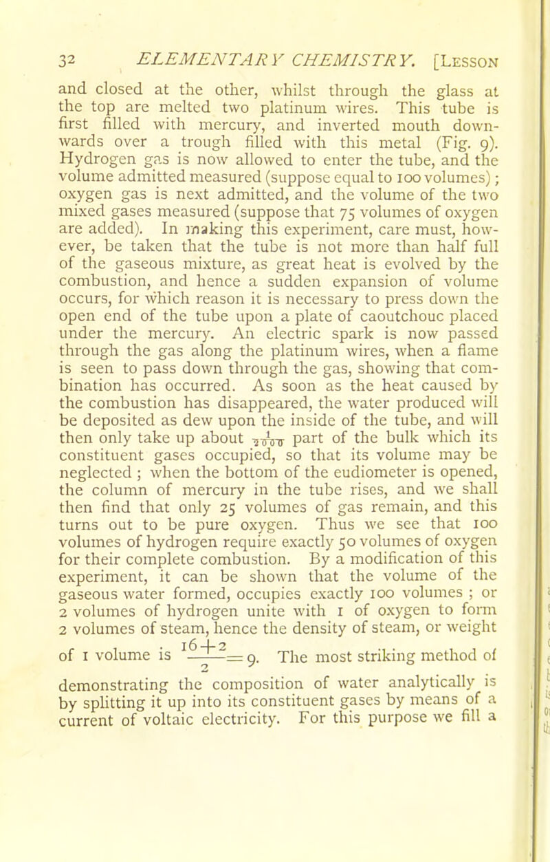and closed at the other, whilst through the glass at the top are melted two platinum wires. This tube is first filled with mercury, and inverted mouth down- wards over a trough filled with this metal (Fig. 9). Hydrogen gas is now allowed to enter the tube, and the volume admitted measured (suppose equal to 100 volumes); oxygen gas is next admitted, and the volume of the two mixed gases measured (suppose that 75 volumes of oxygen are added). In making this experiment, care must, how- ever, be taken that the tube is not more than half full of the gaseous mixture, as great heat is evolved by the combustion, and hence a sudden expansion of volume occurs, for which reason it is necessary to press down the open end of the tube upon a plate of caoutchouc placed under the mercury. An electric spark is now passed through the gas along the platinum wires, when a flame is seen to pass down through the gas, showing that com- bination has occurred. As soon as the heat caused by the combustion has disappeared, the water produced will be deposited as dew upon the inside of the tube, and will then only take up about part of the bulk which its constituent gases occupied, so that its volume may be neglected ; when the bottom of the eudiometer is opened, the column of mercury in the tube rises, and we shali then find that only 25 volumes of gas remain, and this turns out to be pure oxygen. Thus we see that 100 volumes of hydrogen require exactly 50 volumes of oxygen for their complete combustion. By a modification of this experiment, it can be shown that the volume of the gaseous water formed, occupies exactly 100 volumes ; or 2 volumes of hydrogen unite with 1 of oxygen to form 2 volumes of steam, hence the density of steam, or weight of 1 volume is I^^~~= 9. The most striking method of demonstrating the composition of water analytically is by splitting it up into its constituent gases by means of a current of voltaic electricity. For this purpose we fill a
