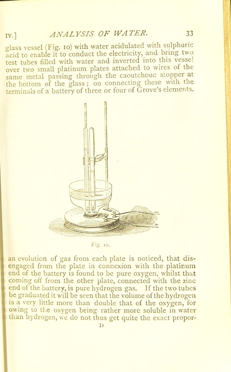 o-lass vessel (Fig. 10) with water acidulated with sulphuric acid to enable it to conduct the electricity, and bring two test tubes filled with water and inverted into this vessel over two small platinum plates attached to wires of the same metal passing through the caoutchouc stopper at the bottom of the glass ; on connecting these with the terminals of a battery of three or four of Grove's elements. an evolution of gas from each plate is noticed, that dis- engaged from the plate in connexion with the platinum end of the battery is found to be pure oxygen, whilst that coming off from the other plate, connected with the zinc end of the battery, is pure hydrogen gas. If the two tubes be graduated it will be seen that the volume of the hydrogen is a very little more than double that of the oxygen, for owing to ti e oxygen being rather more soluble in water than hydrogen, we do not thus get quite the exact propor- i)