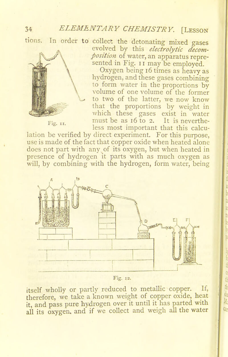 tions. In order to collect the detonating mixed gases evolved by this electrolytic decom- position of water, an apparatus repre- sented in Fig. 11 may be employed. Oxygen being 16 times as heavy as hydrogen, and these gases combining to form water in the proportions by volume of one volume of the former to two of the latter, we now know that the proportions by weight in which these gases exist in water must be as 16 to 2. It is neverthe- less most important that this calcu- lation be verified by direct experiment. For this purpose, use is made of the fact that copper oxide when heated alone does not part with any of its oxygen, but when heated in presence of hydrogen it parts with as much oxygen as will, by combining with the hydrogen, form water, being Fig. 11. itself wholly or partly reduced to metallic copper. If, therefore, we take a known weight of copper oxide, heat it, and pass pure hydrogen over it until it has parted with all its oxygen, and if we collect and weigh all the water