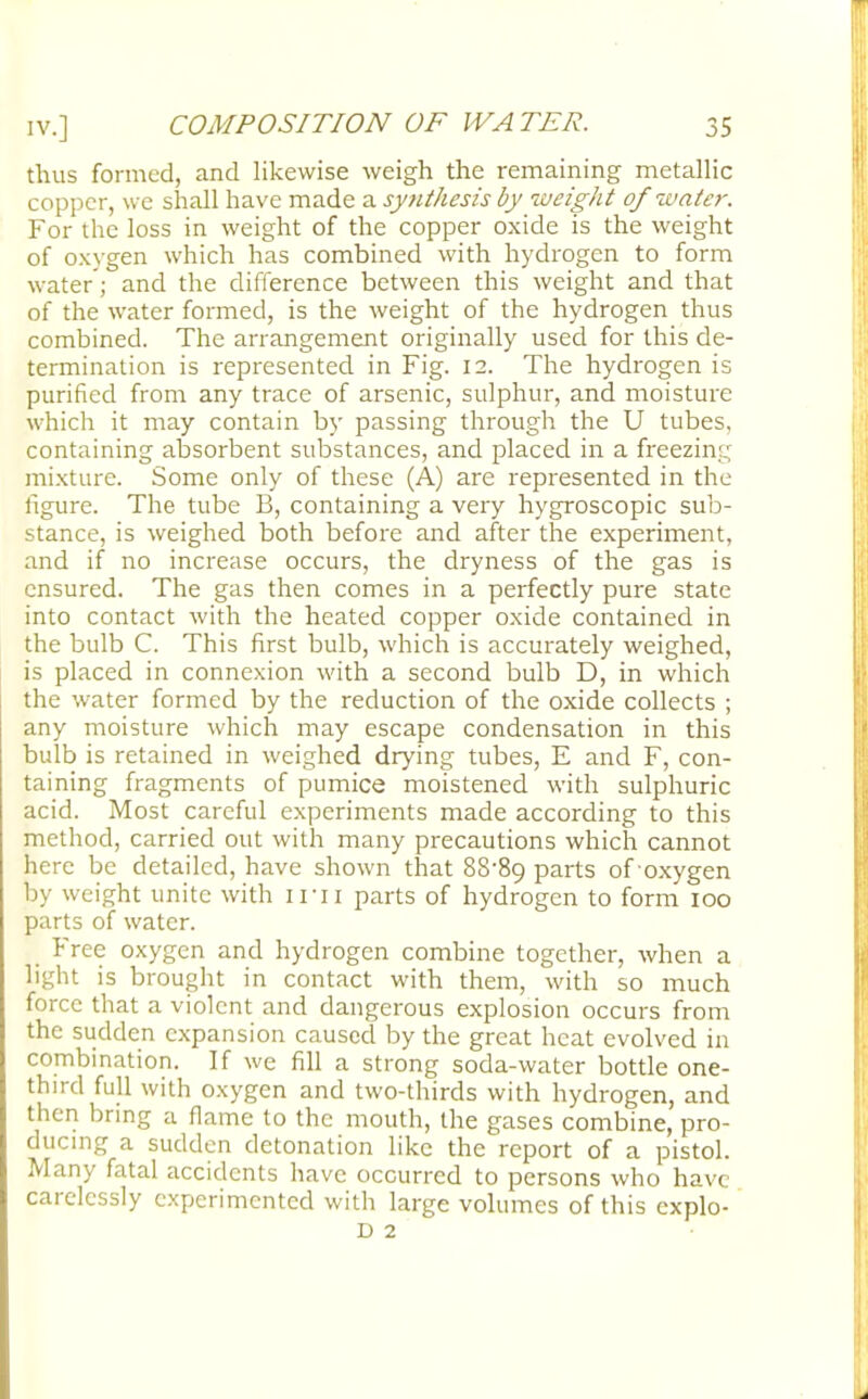 thus formed, and likewise weigh the remaining metallic copper, we shall have made a synthesis by weight of water. For the loss in weight of the copper oxide is the weight of oxygen which has combined with hydrogen to form water; and the difference between this weight and that of the water formed, is the weight of the hydrogen thus combined. The arrangement originally used for this de- termination is represented in Fig. 12. The hydrogen is purified from any trace of arsenic, sulphur, and moisture which it may contain by passing through the U tubes, containing absorbent substances, and placed in a freezing mixture. Some only of these (A) are represented in the figure. The tube B, containing a very hygroscopic sub- stance, is weighed both before and after the experiment, and if no increase occurs, the dryness of the gas is ensured. The gas then comes in a perfectly pure state into contact with the heated copper oxide contained in the bulb C. This first bulb, which is accurately weighed, is placed in connexion with a second bulb D, in which the water formed by the reduction of the oxide collects ; any moisture which may escape condensation in this bulb is retained in weighed drying tubes, E and F, con- taining fragments of pumice moistened with sulphuric acid. Most careful experiments made according to this method, carried out with many precautions which cannot here be detailed, have shown that 88'8o, parts of oxygen by weight unite with irn parts of hydrogen to form 100 parts of water. Free oxygen and hydrogen combine together, when a light is brought in contact with them, with so much force that a violent and dangerous explosion occurs from the sudden expansion caused by the great heat evolved in combination. If we fill a strong soda-water bottle one- third full with oxygen and two-thirds with hydrogen, and then bring a flame to the mouth, the gases combine, pro- ducing a sudden detonation like the report of a pistol. Many fatal accidents have occurred to persons who have carelessly experimented with large volumes of this cxplo- D 2