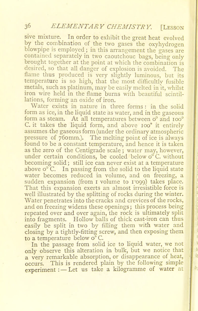 sive mixture. _ In order to exhibit the great heat evolved by the combination of the two gases the oxyhydrogen blowpipe is employed ; in this arrangement the gases are contained separately in two caoutchouc bags, being only brought together at the point at which the combination is desired, so that all danger of explosion is avoided. The flame thus produced is very slightly luminous, but its temperature is so high, that the most difficultly fusible metals, such as platinum, may be easily melted in it, whilst iron wire held in the flame burns with beautiful scintil- lations, forming an oxide of iron. Water exists in nature in three forms : in the solid form as ice, in the liquid state as water, and in the gaseous form as steam. At all temperatures between o° and ioo° C. it takes the liquid form, and above 100° it entirely assumes the gaseous form (under the ordinary atmospheric pressure of 760mm.). The melting point of ice is always found to be a constant temperature, and hence it is taken as the zero of the Centigrade scale ; water may, however, under certain conditions, be cooled below o° C. without becoming solid; still ice can never exist at a temperature above o° C. In passing from the solid to the liquid state water becomes reduced in volume, and on freezing, a sudden expansion (from 1 volume to i'099) takes place. That this expansion exerts an almost irresistible force is well illustrated by the splitting of rocks during the winter. Water penetrates into the cracks and crevices of the rocks, and on freezing widens these openings; this process being repeated over and over again, the rock is ultimately split into fragments. Hollow balls of thick cast-iron can thus easily be split in two by filling them with water and closing by a tightly-fitting screw, and then exposing them to a temperature below 0° C. In the passage from solid ice to liquid water, we not only observe this alteration in bulk, but we notice that a very remarkable absorption, or disappearance of heat, occurs. This is rendered plain by the following simple experiment : — Let us take a kilogramme of water at