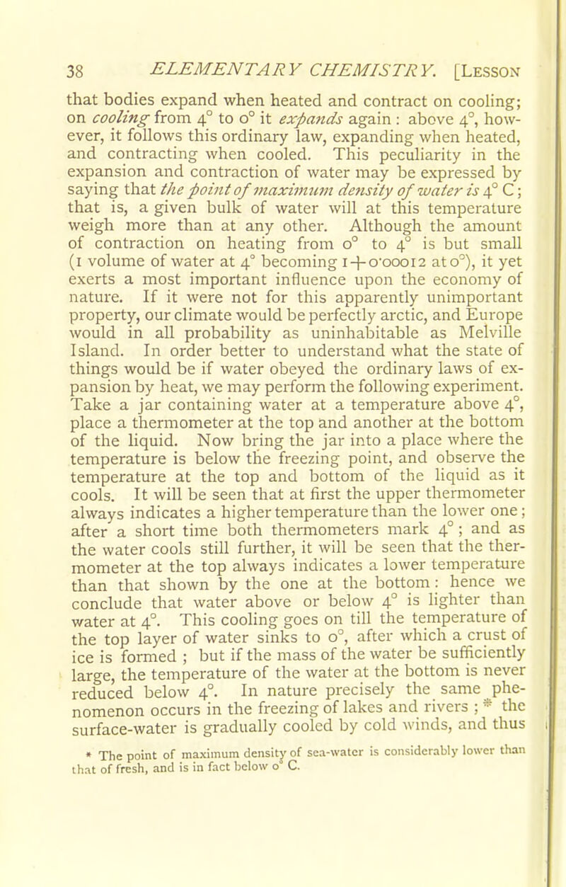 that bodies expand when heated and contract on cooling; on cooling from 40 to o° it expands again : above 40, how- ever, it follows this ordinary law, expanding when heated, and contracting when cooled. This peculiarity in the expansion and contraction of water may be expressed by saying that the point of maximum density of water is 40 C; that is, a given bulk of water will at this temperature weigh more than at any other. Although the amount of contraction on heating from o° to 40 is but small (1 volume of water at 4° becoming i + o'oooi2 ato°), it yet exerts a most important influence upon the economy of nature. If it were not for this apparently unimportant property, our climate would be perfectly arctic, and Europe would in all probability as uninhabitable as Melville Island. In order better to understand what the state of things would be if water obeyed the ordinary laws of ex- pansion by heat, we may perform the following experiment. Take a jar containing water at a temperature above 40, place a thermometer at the top and another at the bottom of the liquid. Now bring the jar into a place where the temperature is below the freezing point, and observe the temperature at the top and bottom of the liquid as it cools. It will be seen that at first the upper thermometer always indicates a higher temperature than the lower one ; after a short time both thermometers mark 40 ; and as the water cools still further, it will be seen that the ther- mometer at the top always indicates a lower temperature than that shown by the one at the bottom : hence we conclude that water above or below 40 is lighter than water at 4° This cooling goes on till the temperature of the top layer of water sinks to o°, after which a crust of ice is formed ; but if the mass of the water be sufficiently large, the temperature of the water at the bottom is never reduced below 40. In nature precisely the same phe- nomenon occurs in the freezing of lakes and rivers ;. * the surface-water is gradually cooled by cold winds, and thus * The point of maximum density of sea-water is considerably lower than that of fresh, and is in fact below o° C.