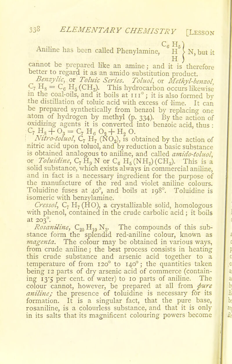 Aniline has been called Phenylamine, ° \ N, but it cannot be prepared like an amine; and it is therefore better to regard it as an amido substitution product. Benzylic, or Tohric Series. Toluol, or Methyl-benzol, C7 H8 = C6 H5 (CH3). This hydrocarbon occurs likewise' in the coal-oils, and it boils at iii° ; it is also formed by the distillation of toluic acid with excess of lime. It can be prepared synthetically from benzol by replacing one atom of hydrogen by methyl (p. 334). By the action of oxidizing agents it is converted into benzoic acid, thus : ! Nitro-toluol, C7 H7 (N02), is obtained by the action of nitric acid upon toluol, and by reduction a basic substance is obtained analogous to aniline, and called amido-toluol, or Toluidine, C7 H9 N or C„ H5 (NH2) (CHS). This is a solid substance, which exists always in commercial aniline, and in fact is a necessary ingredient for the purpose of the manufacture of the red and violet aniline colours. Toluidine fuses at 400, and boils at 198° Toluidine is isomeric with benzylamine. Cressol, C7H7(HO), a crystallizable solid, homologous with phenol, contained in the crude carbolic acid ; it boils at 203° Rosaniline, C20 H19 N3. The compounds of this sub- stance form the splendid red-aniline colour, known as magenta. The colour may be obtained in various ways, from crude aniline; the best process consists in heating this crude substance and arsenic acid together to a temperature of from 1200 to 1400; the quantities taken being 12 parts of dry arsenic acid of commerce (contain- ing I3'5 per cent, of water) to 10 parts of aniline. The colour cannot, however, be prepared at all from 'pure anilines the presence of toluidine is necessary for its formation. It is a singular fact, that the pure base, rosaniline, is a colourless substance, and that it is only in its salts that its magnificent colouring powers become C7H8 + 03==C7Hc02 + H2 O.