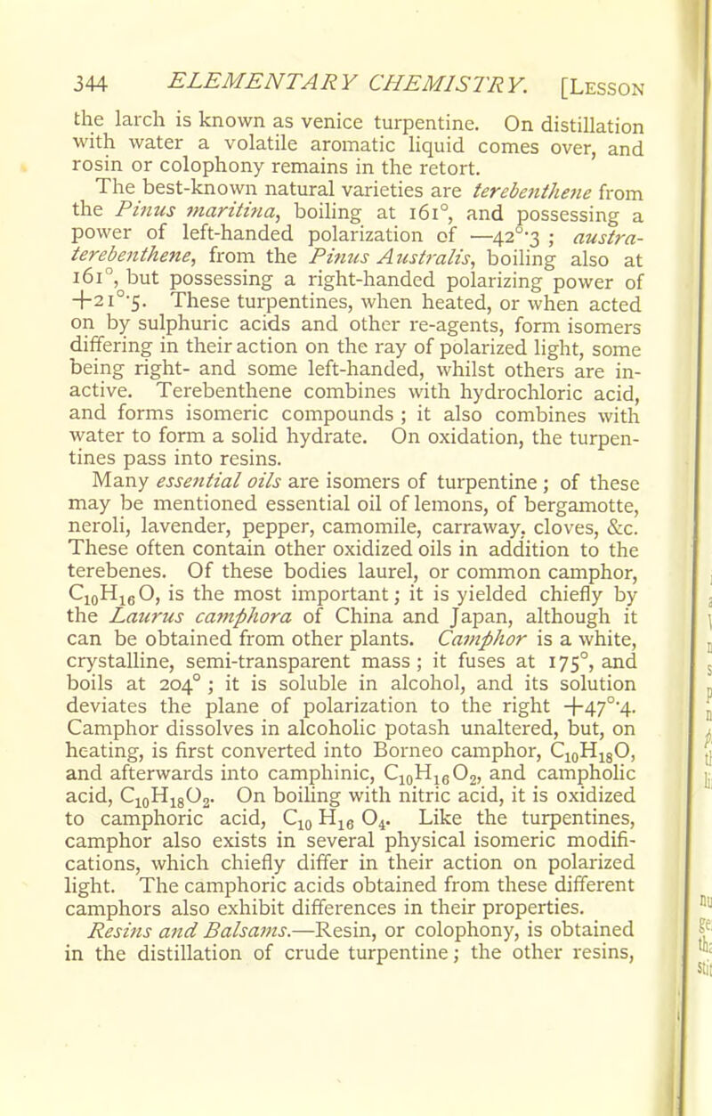 the larch is known as venice turpentine. On distillation with water a volatile aromatic liquid comes over, and rosin or colophony remains in the retort. The best-known natural varieties are terebenthene from the Pinus maritina, boiling at 1610, and possessing a power of left-handed polarization of —42°3 ; austra- terebenthene, from the Pinus Australis, boiling also at 1610, but possessing a right-handed polarizing power of +2i0,5. These turpentines, when heated, or when acted on by sulphuric acids and other re-agents, form isomers differing in their action on the ray of polarized light, some being right- and some left-handed, whilst others are in- active. Terebenthene combines with hydrochloric acid, and forms isomeric compounds ; it also combines with water to form a solid hydrate. On oxidation, the turpen- tines pass into resins. Many essential oils are isomers of turpentine ; of these may be mentioned essential oil of lemons, of bergamotte, neroli, lavender, pepper, camomile, carraway. cloves, &c. These often contain other oxidized oils in addition to the terebenes. Of these bodies laurel, or common camphor, C10H16O, is the most important; it is yielded chiefly by the Laurus camphora of China and Japan, although it can be obtained from other plants. Camphor is a white, crystalline, semi-transparent mass; it fuses at 1750, and boils at 204° ; it is soluble in alcohol, and its solution deviates the plane of polarization to the right +47°4. Camphor dissolves in alcoholic potash unaltered, but, on heating, is first converted into Borneo camphor, C10H18O, and afterwards into camphinic, C10H16O2, and campholic acid, C10H18O2. On boiling with nitric acid, it is oxidized to camphoric acid, C10 H16 04. Like the turpentines, camphor also exists in several physical isomeric modifi- cations, which chiefly differ in their action on polarized light. The camphoric acids obtained from these different camphors also exhibit differences in their properties. Resins and Balsams.—Resin, or colophony, is obtained in the distillation of crude turpentine; the other resins,