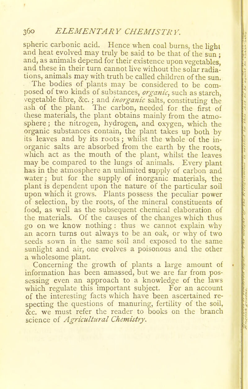 spheric carbonic acid. Hence when coal burns, the lighl and heat evolved may truly be said to be that of the sun ; and, as animals depend for their existence upon vegetables, and these in their turn cannot live without the solar radia- tions, animals may with truth be called children of the sun. The bodies of plants may be considered to be com- posed of two kinds of substances, organic, such as starch, vegetable fibre, &c.; and inorga?iic salts, constituting the ash of the plant. The carbon, needed for the first of r.hese materials, the plant obtains mainly from the atmo- sphere ; the nitrogen, hydrogen, and oxygen, which the organic substances contain, the plant takes up both by its leaves and by its roots ; whilst the whole of the in- organic salts are absorbed from the earth by the roots, which act as the mouth of the plant, whilst the leaves may be compared to the lungs of animals. Every plant has in the atmosphere an unlimited supply of carbon and water; but for the supply of inorganic materials, the plant is dependent upon the nature of the particular soil upon which it grows. Plants possess the peculiar power of selection, by the roots, of the mineral constituents of food, as well as the subsequent chemical elaboration of the materials. Of the causes of the changes which thus go on we know nothing : thus we cannot explain why an acorn turns out always to be an oak, or why of two seeds sown in the same soil and exposed to the same sunlight and air, one evolves a poisonous and the other a wholesome plant. Concerning the growth of plants a large amount of information has been amassed, but we are far from pos- sessing even an approach to a knowledge of the laws which regulate this important subject. For an account of the interesting facts which have been ascertained re- specting the questions of manuring, fertility of the soil, &c. we must refer the reader to books on the branch science of Agricultural Chemistry.