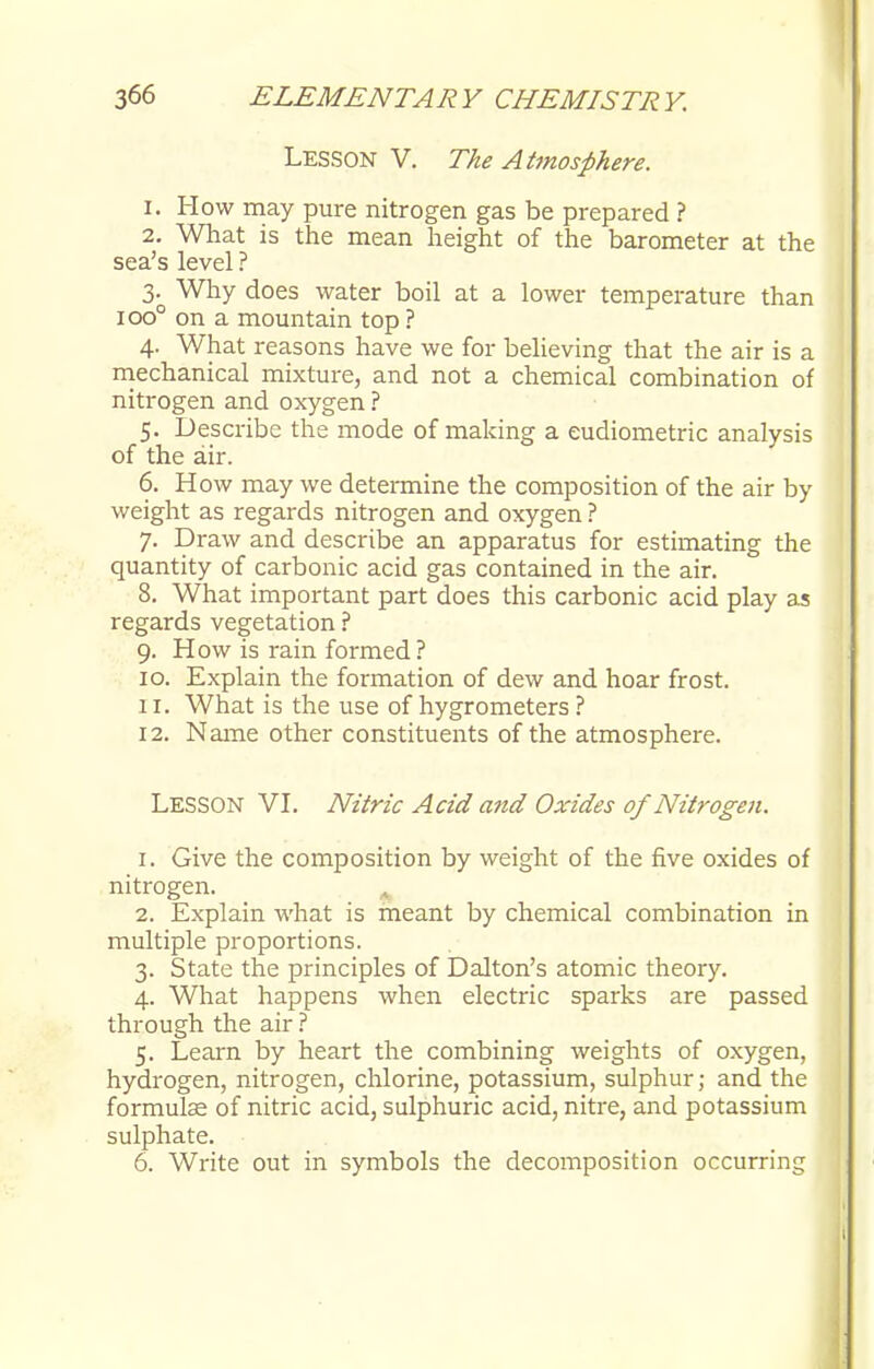LESSON V. The Atmosphere. 1. How may pure nitrogen gas be prepared ? 2. What is the mean height of the barometer at the sea's level ? 3. Why does water boil at a lower temperature than 100° on a mountain top ? 4. What reasons have we for believing that the air is a mechanical mixture, and not a chemical combination of nitrogen and oxygen ? 5. Describe the mode of making a eudiometric analysis of the air. 6. How may we determine the composition of the air by weight as regards nitrogen and oxygen ? 7. Draw and describe an apparatus for estimating the quantity of carbonic acid gas contained in the air. 8. What important part does this carbonic acid play as regards vegetation ? 9. How is rain formed ? 10. Explain the formation of dew and hoar frost. 11. What is the use of hygrometers ? 12. Name other constituents of the atmosphere. LESSON VI. Nitric Acid and Oxides of Nitrogen. 1. Give the composition by weight of the five oxides of nitrogen. 2. Explain what is meant by chemical combination in multiple proportions. 3. State the principles of Dalton's atomic theory. 4. What happens when electric sparks are passed through the air ? 5. Learn by heart the combining weights of oxygen, hydrogen, nitrogen, chlorine, potassium, sulphur; and the formulae of nitric acid, sulphuric acid, nitre, and potassium sulphate. 6. Write out in symbols the decomposition occurring