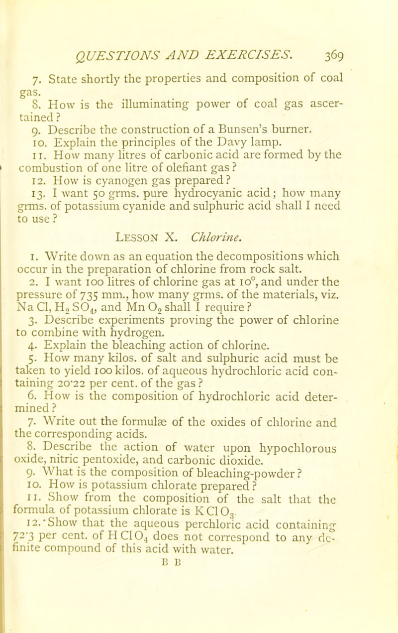 7. State shortly the properties and composition of coal gas. S. How is the illuminating power of coal gas ascer- tained ? 9. Describe the construction of a Bunsen's burner. 10. Explain the principles of the Davy lamp. 11. How many litres of carbonic acid are formed by the combustion of one litre of defiant gas ? 12. How is cyanogen gas prepared? 13. I want 50 grms. pure hydrocyanic acid; how many grms. of potassium cyanide and sulphuric acid shall I need to use ? Lesson X. Chlorine. 1. Write down as an equation the decompositions which occur in the preparation of chlorine from rock salt. 2. I want 100 litres of chlorine gas at io°, and under the pressure of 735 mm., how many grms. of the materials, viz. Na CI, H2 S04, and Mn 02 shall I require ? 3. Describe experiments proving the power of chlorine to combine with hydrogen. 4. Explain the bleaching action of chlorine. 5. How many kilos, of salt and sulphuric acid must be taken to yield 100 kilos, of aqueous hydrochloric acid con- taining 20*22 per cent, of the gas ? 6. How is the composition of hydrochloric acid deter- mined ? 7. Write out the formulas of the oxides of chlorine and the corresponding acids. 8. Describe the action of water upon hypochlorous oxide, nitric pentoxide, and carbonic dioxide. 9. What is the composition of bleaching-powder ? 10. How is potassium chlorate prepared ? 11. Show from the composition of the salt that the formula of potassium chlorate is KC103 12. -Show that the aqueous perchloric acid containing 72-3 per cent, of HC104 does not correspond to any de- finite compound of this acid with water. B E