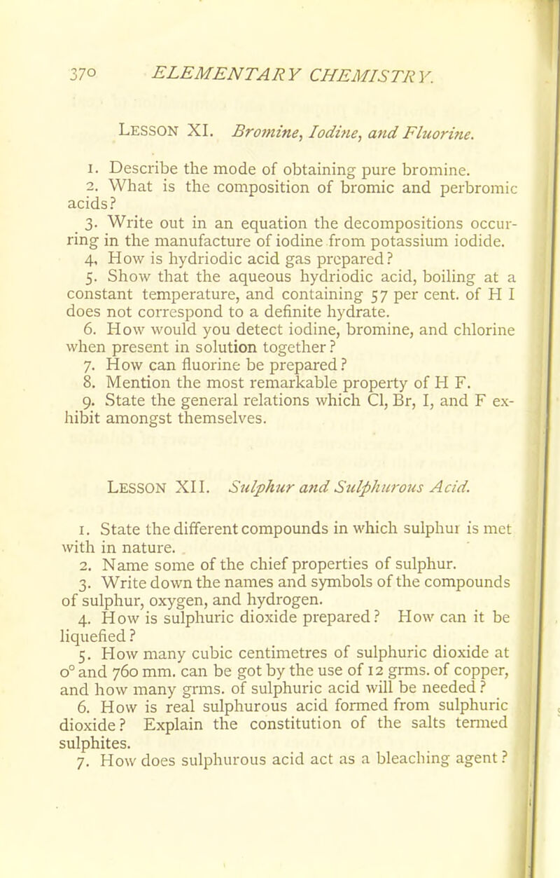Lesson XI. Bromine, Iodine, and Eluorine. 1. Describe the mode of obtaining pure bromine. 2. What is the composition of bromic and perbromic acids? 3. Write out in an equation the decompositions occur- ring in the manufacture of iodine from potassium iodide. 4. How is hydriodic acid gas prepared? 5. Show that the aqueous hydriodic acid, boiling at a constant temperature, and containing 57 per cent, of H I does not correspond to a definite hydrate. 6. How would you detect iodine, bromine, and chlorine when present in solution together? 7. How can fluorine be prepared ? 8. Mention the most remarkable property of H F. 9. State the general relations which CI, Br, I, and F ex- hibit amongst themselves. LESSON XII. Sulphur and Sulfthtwous Acid. 1. State the different compounds in which sulphur is met with in nature. 2. Name some of the chief properties of sulphur. 3. Write down the names and symbols of the compounds of sulphur, oxygen, and hydrogen. 4. How is sulphuric dioxide prepared? How can it be liquefied ? 5. How many cubic centimetres of sulphuric dioxide at o° and 760 mm. can be got by the use of 12 grms. of copper, and how many grms. of sulphuric acid will be needed ? 6. How is real sulphurous acid formed from sulphuric dioxide? Explain the constitution of the salts termed sulphites. 7. How does sulphurous acid act as a bleaching agent ?