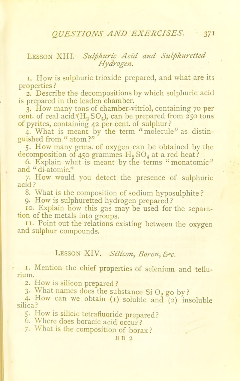 LESSON XIII. Sulphuric Acid and Sulphuretted Hydrogen. 1. How is sulphuric trioxide prepared, and what are its properties ? 2. Describe the decompositions by which sulphuric acid is prepared in the leaden chamber. 3. How many tons of chamber-vitriol, containing 70 per cent, of real acid'(H2 SOJ, can be prepared from 250 tons of pyrites, containing 42 per cent, of sulphur ? 4. What is meant by the term molecule as distin- guished from  atom ? 5. How many grms. of oxygen can be obtained by the decomposition 0/450 grammes H3S04 at a red heat? 6. Explain what is meant by the terms  monatomic and  di-atomic. 7. How would you detect the presence of sulphuric acid ? 8. What is the composition of sodium hyposulphite ? 9. How is sulphuretted hydrogen prepared ? 10. Explain how this gas may be used for the separa- tion of the metals into groups. 11. Point out the relations existing between the oxygen and sulphur compounds. Lesson XIV. Silicon, Boron, &c. 1. Mention the chief properties of selenium and tellu- rium. 2. How is silicon prepared? 3. What names does the substance Si 02 go by? 4. How can we obtain (1) soluble and (2) insoluble silica? 5. Mow is silicic tetrafiuoride prepared? 6. Where does boracic acid occur ? 7. What is the composition of borax ? B B 2