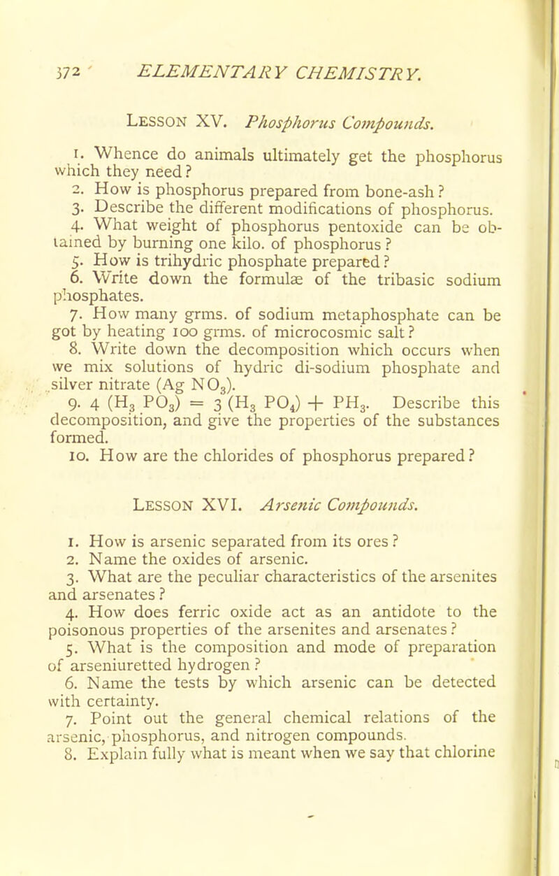 Lesson XV. Phosphorus Compounds. 1. Whence do animals ultimately get the phosphorus which they need ? 2. H ow is phosphorus prepared from bone-ash ? 3. Describe the different modifications of phosphorus. 4. What weight of phosphorus pentoxide can be ob- tained by burning one kilo, of phosphorus ? 5. How is trihydric phosphate prepared ? 6. Write down the formulae of the tribasic sodium phosphates. 7. How many grms. of sodium metaphosphate can be got by heating 100 grms. of microcosmic salt? 8. Write down the decomposition which occurs when we mix solutions of hydric di-sodium phosphate and silver nitrate (Ag N 03). 9. 4 (H3 P03) = 3 (H3 P04) + PH3. Describe this decomposition, and give the properties of the substances formed. 10. How are the chlorides of phosphorus prepared? LESSON XVI. A?'senic Compounds. 1. How is arsenic separated from its ores ? 2. Name the oxides of arsenic. 3. What are the peculiar characteristics of the arsenites and arsenates ? 4. How does ferric oxide act as an antidote to the poisonous properties of the arsenites and arsenates ? 5. What is the composition and mode of preparation of arseniuretted hydrogen ? 6. Name the tests by which arsenic can be detected with certainty. 7. Point out the general chemical relations of the arsenic, phosphorus, and nitrogen compounds. 8. Explain fully what is meant when we say that chlorine