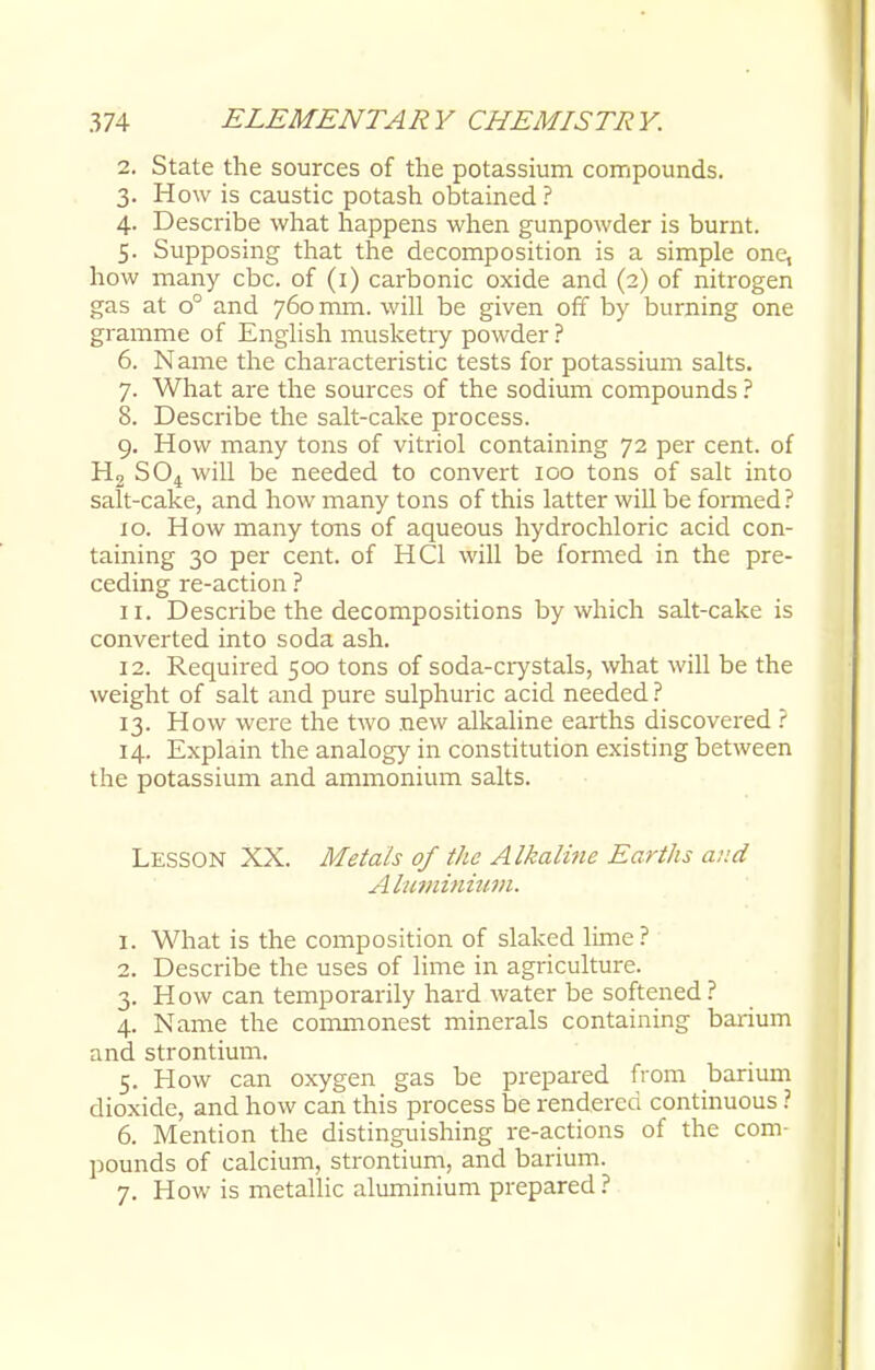2. State the sources of the potassium compounds. 3. How is caustic potash obtained ? 4. Describe what happens when gunpowder is burnt. 5. Supposing that the decomposition is a simple one, how many cbc. of (1) carbonic oxide and (2) of nitrogen gas at o° and 760 mm. will be given off by burning one gramme of English musketry powder ? 6. Name the characteristic tests for potassium salts. 7. What are the sources of the sodium compounds ? 8. Describe the salt-cake process. 9. How many tons of vitriol containing 72 per cent, of H2 S04will be needed to convert 100 tons of salt into salt-cake, and how many tons of this latter will be formed? 10. How many tons of aqueous hydrochloric acid con- taining 30 per cent, of HC1 will be formed in the pre- ceding re-action ? 11. Describe the decompositions by which salt-cake is converted into soda ash. 12. Required 500 tons of soda-crystals, what will be the weight of salt and pure sulphuric acid needed ? 13. How were the two new alkaline earths discovered ? 14. Explain the analogy in constitution existing between the potassium and ammonium salts. LESSON XX. Metals of the Alkaline Earths a::d Aluminium. 1. What is the composition of slaked lime? 2. Describe the uses of lime in agriculture. 3. How can temporarily hard water be softened ? 4. Name the commonest minerals containing barium and strontium. 5. How can oxygen gas be prepared from barium dioxide, and how can this process be rendered continuous ? 6. Mention the distinguishing re-actions of the com- pounds of calcium, strontium, and barium. 7. How is metallic aluminium prepared ?