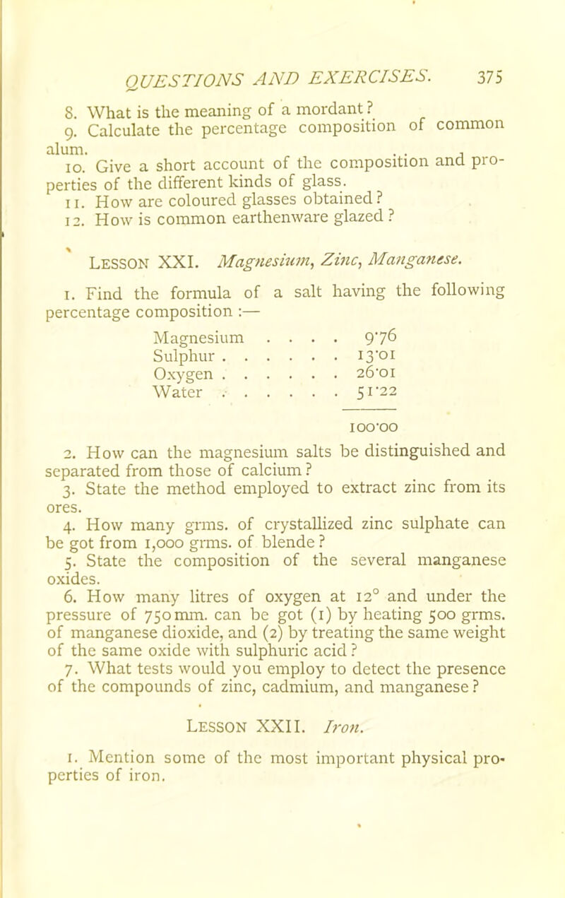 8. What is the meaning of a mordant ? 9. Calculate the percentage composition of common alum. . . , 10. Give a short account of the composition and pro- perties of the different kinds of glass. 11. How are coloured glasses obtained? 12. How is common earthenware glazed ? LESSON XXI. Magnesium, Zinc, Manganese. 1. Find the formula of a salt having the following percentage composition :— 2. How can the magnesium salts be distinguished and separated from those of calcium ? 3. State the method employed to extract zinc from its ores. 4. How many grins, of crystallized zinc sulphate can be got from 1,000 grms. of blende ? 5. State the composition of the several manganese oxides. 6. How many litres of oxygen at 120 and under the pressure of 750 mm. can be got (1) by heating 500 grms. of manganese dioxide, and (2) by treating the same weight of the same oxide with sulphuric acid ? 7. What tests would you employ to detect the presence of the compounds of zinc, cadmium, and manganese ? Sulphur Oxygen Water Magnesium 976 13-01 26-OI 51*22 ioo-oo Lesson XXII. Iron. 1. Mention some of the most important physical pro- perties of iron.