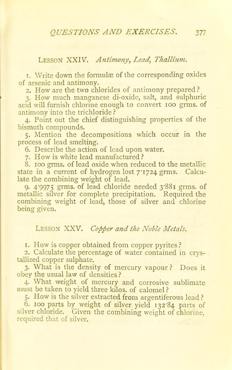Lesson XXIV. Antimony, Lead, Thallium. 1. Write down the formulas of the corresponding oxides of arsenic and antimony. 2. How are the two chlorides of antimony prepared ? 3. How much manganese di-oxide, salt, and sulphuric acid will furnish chlorine enough to convert 100 grms. of antimony into the trichloride ? 4. Point out the chief distinguishing properties of the bismuth compounds. 5. Mention the decompositions which occur in the process of lead smelting. 6. Describe the action of lead upon water. 7. How is white lead manufactured? 8. 100 grms. of lead oxide when reduced to the metallic state in a current of hydrogen lost 7*1724 grms. Calcu- late the combining weight of lead. 9- 4'9975 grms. of lead chloride needed 3*881 grms. of metallic silver for complete precipitation. Required the combining weight of lead, those of silver and chlorine being given. Lesson XXV. Copper and the Noble Metals. 1. How is copper obtained from copper pyrites ? 2. Calculate the percentage of water contained in crys- tallized copper sulphate. 3. What is the density of mercury vapour? Does it obey the usual law of densities ? 4. What weight of mercury and corrosive sublimate must be taken to yield three kilos, of calomel ? 5. How is the silver extracted from argentiferous lead ? 6. 100 parts by weight of silver yield 132*84 parts of silver chloride. G iven the combining weight of chlorine, required that of silver.