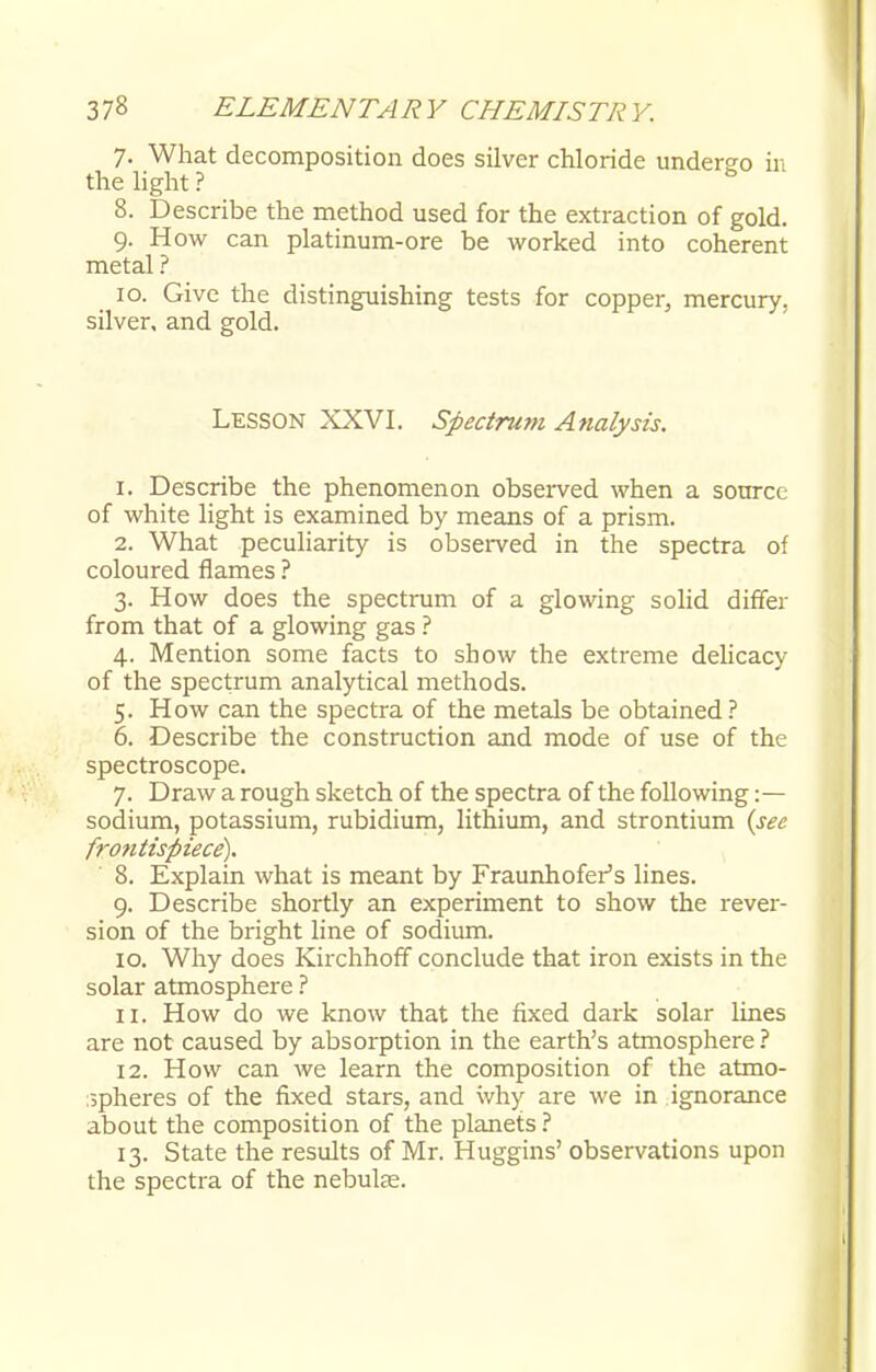7. What decomposition does silver chloride undergo in the light ? 8. Describe the method used for the extraction of gold. 9. How can platinum-ore be worked into coherent metal ? 10. Give the distinguishing tests for copper, mercury, silver, and gold. Lesson XXVI. Spectrum Analysis. 1. Describe the phenomenon observed when a source of white light is examined by means of a prism. 2. What peculiarity is observed in the spectra of coloured flames ? 3. How does the spectrum of a glowing solid differ from that of a glowing gas ? 4. Mention some facts to show the extreme delicacy of the spectrum analytical methods. 5. How can the spectra of the metals be obtained? 6. Describe the construction and mode of use of the spectroscope. 7. Draw a rough sketch of the spectra of the following :— sodium, potassium, rubidium, lithium, and strontium (sec frontispiece). 8. Explain what is meant by Fraunhofer's lines. 9. Describe shortly an experiment to show the rever- sion of the bright line of sodium. 10. Why does Kirchhoff conclude that iron exists in the solar atmosphere ? 11. How do we know that the fixed dark solar lines are not caused by absorption in the earth's atmosphere ? 12. How can we learn the composition of the atmo- spheres of the fixed stars, and why are we in ignorance about the composition of the planets ? 13. State the results of Mr. Huggins' observations upon the spectra of the nebulas.