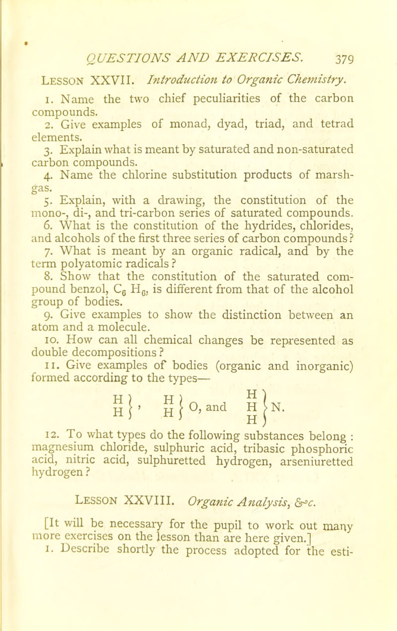 LESSON XXVII. Introduction to Organic Chemistry. 1. Name the two chief peculiarities of the carbon compounds. 2. Give examples of monad, dyad, triad, and tetrad elements. 3. Explain what is meant by saturated and non-saturated carbon compounds. 4. Name the chlorine substitution products of marsh- 5. Explain, with a drawing, the constitution of the mono-, di-, and tri-carbon series of saturated compounds. 6. What is the constitution of the hydrides, chlorides, and alcohols of the first three series of carbon compounds ? 7. What is meant by an organic radical, and by the term polyatomic radicals ? 8. Show that the constitution of the saturated com- pound benzol, C6 HG; is different from that of the alcohol group of bodies. 9. Give examples to show the distinction between an atom and a molecule. 10. How can all chemical changes be represented as double decompositions ? 11. Give examples of bodies (organic and inorganic) formed according to the types— 12. To what types do the following substances belong : magnesium chloride, sulphuric acid, tribasic phosphoric acid, nitric acid, sulphuretted hydrogen, arseniuretted hydrogen ? Lesson XXVIII. Organic Analysis, &c. [It will be necessary for the pupil to work out many more exercises on the lesson than are here given.] 1. Describe shortly the process adopted for the esti- gas. H H O, and