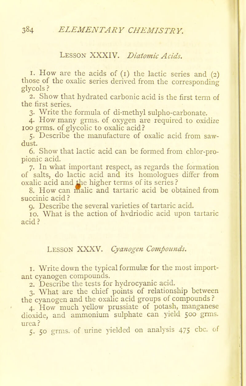 LESSON XXXIV. Diatomic Acids. 1. How are the acids of (i) the lactic series and (2) those of the oxalic series derived from the corresponding glycols ? 2. Show that hydrated carbonic acid is the first term of the first series. 3. Write the formula of di-methyl sulpho-carbonate. 4. How many grms. of oxygen are required to oxidize 100 grms. of glycolic to oxalic acid? 5. Describe the manufacture of oxalic acid from saw- dust. 6. Show that lactic acid can be formed from chlor-pro- pionic acid. 7. In what important respect, as regards the formation of salts, do lactic acid and its homologues differ from oxalic acid and tfie higher terms of its series ? 8. How can malic and tartaric acid be obtained from succinic acid ? 9. Describe the several varieties of tartaric acid. 10. What is the action of hvdriodic acid upon tartaric acid ? Lesson XXXV. Cyanogen Compounds. 1. Write down the typical formulae for the most import- ant cyanogen compounds. 2. Describe the tests for hydrocyanic acid. 3. What are the chief points of relationship between the cyanogen and the oxalic acid groups of compounds ? 4. How much yellow prussiate of potash, manganese dioxide, and ammonium sulphate can yield 500 grms. urea ? 5. 50 grms. of urine yielded on analysis 475 cbc. of