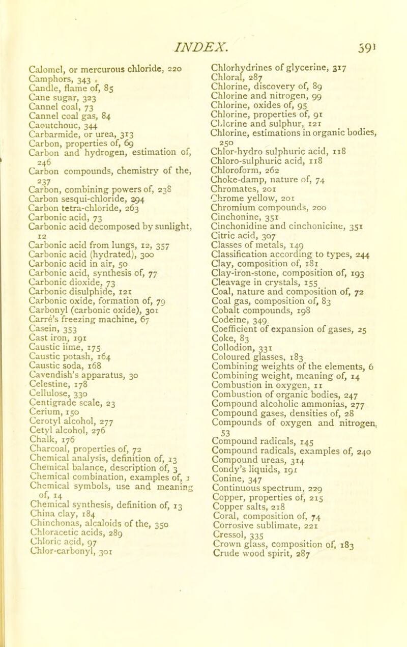 Calomel, or mercurous chloride, 220 Camphors, 343 . Candle, flame of, 85 Cane sugar, 323 Cannel coal, 73 Cannel coal gas, 84 Caoutchouc, 344 Carbarmide, or urea, 313 Carbon, properties of, 69 Carbon and hydrogen, estimation of, 246 Carbon compounds, chemistry of the, 237 Carbon, combining powers of, 23S Carbon sesqui-chloride, 394 Carbon tetra-chloride, 263 Carbonic acid, 73 Carbonic acid decomposed by sunlight, 12 Carbonic acid from lungs, 12, 357 Carbonic acid (hydrated), 300 Carbonic acid in air, 50 Carbonic acid, synthesis of, 77 Carbonic dioxide. 73 Carbonic disulphide, 121 Carbonic oxide, formation of, 79 Carbonyl (carbonic oxide), 301 Carre's freezing machine, 67 Casein, 353 Cast iron, 191 Caustic lime, 175 Caustic potash, 164 Caustic soda, 168 Cavendish's apparatus, 30 Celestine, 178 Cellulose, 330 Centigrade scale, 23 Cerium, 150 Cerotyl alcohol, 277 Cetyl alcohol, 276 Chalk, 176 Charcoal, properties of, 72 Chemical analysis, definition of, 13 Chemical balance, description of, 3 Chemical combination, examples of, 1 Chemical symbols, use and meaning of, 14 Chemical synthesis, definition of, 13 China clay, 184 Chinchonas, alcaloids of the, 350 Chloracetic acids, 289 Chloric acid, 97 Chlor-carbonyl, 301 Chlorhydrines of glycerine, 317 Chloral, 287 Chlorine, discovery of, 89 Chlorine and nitrogen, 99 Chlorine, oxides of, 95 Chlorine, properties of, 91 Chlorine and sulphur, 121 Chlorine, estimations in organic bodies, 250 Chlor-hydro sulphuric acid, 118 Chloro-sulphuric acid, 118 Chloroform, 262 Choke-damp, nature of, 74 Chromates, 201 Chrome yellow, 201 Chromium compounds, 200 Cinchonine, 351 Cinchonidine and cinchonicine, 351 Citric acid, 3Q7 Classes of metals, 149 Classification according to types, 244 Clay, composition of, 181 Clay-iron-stone, composition of, 193 Cleavage in crystals, 155 Coal, nature and composition of, 72 Coal gas, composition of, 83 Cobalt compounds, 198 Codeine, 349 Coefficient of expansion of gases, 25 Coke, 83 Collodion, 331 Coloured glasses, 183 Combining weights of the elements, 6 Combining weight, meaning of, 14 Combustion in oxygen, 11 Combustion of organic bodies, 247 Compound alcoholic ammonias, 277 Compound gases, densities of, 28 Compounds of oxygen and nitrogen, 53 Compound radicals, 145 Compound radicals, examples of, 240 Compound ureas, 314 Condy's liquids, 191 Conine, 347 Continuous spectrum, 229 Copper, properties of, 215 Copper salts, 218 Coral, composition of, 74 Corrosive sublimate, 221 Cressol, 335 Crown glass, composition of, 183 Crude wood spirit, 287