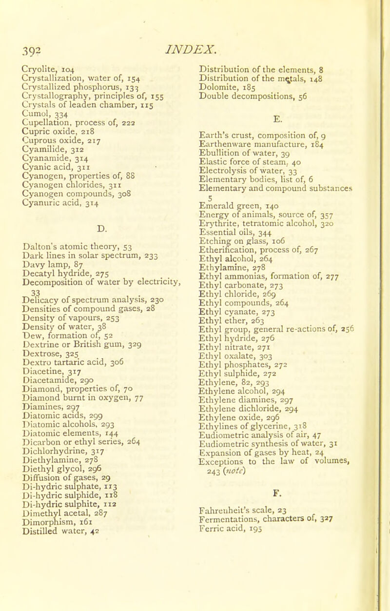 Cryolite, 104 Crystallization, water of, 154 Crystallized phosphorus, 133 Crystallography, principles of, 155 Crystals of leaden chamber, 115 Cumol, 334 Cupellation, process of, 222 Cupric oxide, 218 Cuprous oxide, 217 Cyamilide, 312 Cyanamide, 314 Cyanic acid, 311 Cyanogen, properties of, 88 Cyanogen chlorides, 311 Cyanogen compounds, 308 Cyanuric acid, 314 D. Dalton's atomic theory, 53 Dark lines in solar spectrum, 233 Davy lamp, 87 Decatyl hydride, 275 Decomposition of water by electricity, 33 , . Delicacy of spectrum analysis, 230 Densities of compound gases, 28 Density of vapours, 253 Density of water, 38 Dew, formation of, 52 Dextrine or British gum, 329 Dextrose, 325 Dextro tartaric acid, 306 Diacetine, 317 Diacetamide, 290 Diamond, properties of, 70 Diamond burnt in oxygen, 77 Diamines, 297 Diatomic acids, 299 Diatomic alcohols, 293 Diatomic elements, 144 Dicarbon or ethyl series, 264 Dichlorhydrine, 317 Diethylamine, 278 Diethyl glycol, 296 Diffusion of gases, 29 Di-hydric sulphate, 113 Di-hydric sulphide, 118 Di-hydric sulphite, 112 Dimethyl acetal, 287 Dimorphism, 161 Distilled water, 42 Distribution of the elements, 8 Distribution of the mentals, 148 Dolomite, 185 Double decompositions, 56 E. Earth's crust, composition of, 9 Earthenware manufacture, 184 Ebullition of water, 39 Elastic force of steam. 40 Electrolysis of water, 33 Elementary bodies, list of, 6 Elementary and compound substances 5 Emerald green, 140 Energy of animals, source of, 357 Erythrite, tetratomic alcohol, 320 Essential oils, 344 Etching on glass, 106 Etherification, process of, 267 Ethyl alcohol, 264 Ethylamine, 278 Ethyl ammonias, formation of, 277 Ethyl carbonate, 273 Ethyl chloride, 269 Ethyl compounds, 264 Ethyl cyanate, 273 Ethyl ether, 263 Ethyl group, general re-actions of, 256 Ethyl hydride, 276 Ethyl nitrate, 271 Ethyl oxalate, 303 Ethyl phosphates, 272 Ethyl sulphide, 272 Ethylene, 82, 293 Ethylene alcohol, 294 Ethylene diamines, 297 Ethylene dichloride, 294 Ethylene oxide, 296 Ethylines of glycerine, 318 Eudiometric analysis of air, 47 Eudiometric synthesis of water, 31 Expansion of gases by heat, 24 Exceptions to the law of volumes, 243 {note) F. Fahrenheit's scale, 23 Fermentations, characters of, 327 Ferric acid, 195