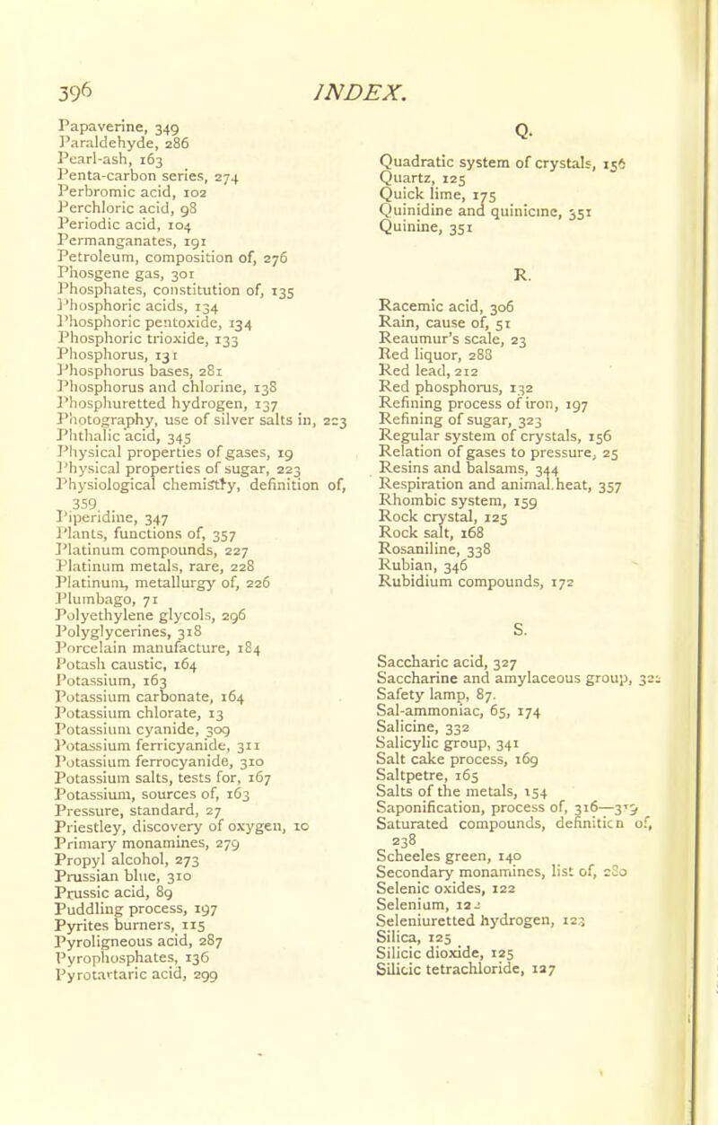 Papaverine, 349 Paraldehyde, 286 Pearl-ash, 163 Penta-carbon series, 274 Perbromic acid, 102 Perchloric acid, 9S Periodic acid, 104 Permanganates, 191 Petroleum, composition of, 276 Phosgene gas, 301 Phosphates, constitution of, 135 Phosphoric acids, 134 Phosphoric peiitoxide, 134 Phosphoric trioxide, 133 Phosphorus, 131 Phosphorus bases, 281 Phosphorus and chlorine, 138 Phosphuretted hydrogen, 137 Photography, use of silver salts in, 223 Phthalic acid, 345 Physical properties of gases, 19 Physical properties of sugar, 223 Physiological chemistry, definition of, 359. Piperidine, 347 Plants, functions of, 357 Platinum compounds, 227 Platinum metals, rare, 228 Platinum, metallurgy of, 226 Plumbago, 71 Polyethylene glycols, 296 Polyglycerines, 318 Porcelain manufacture, 184 Potash caustic, 164 Potassium, 163 Potassium carbonate, 164 Potassium chlorate, 13 Potassium cyanide, 309 Potassium ferricyanide, 311 Potassium ferrocyanide, 310 Potassium salts, tests for, 167 Potassium, sources of, 163 Pressure, standard, 27 Priestley, discovery of oxygen, 10 Primary monamines, 279 Propyl alcohol, 273 Prussian blue, 310 Prussic acid, 89 Puddling process, 197 Pyrites burners, 115 Pyroligneous acid, 287 Pyrophosphates, 136 Pyrotavtaric acid, 299 Q. Quadratic system of crystals, 156 Quartz, 125 Quick lime, 175 Quinidine and quinicine, 351 Quinine, 351 R. Racemic acid, 306 Rain, cause of, 51 Reaumur's scale, 23 Red liquor, 288 Red lead, 212 Red phosphorus, 132 Refining process of iron, 197 Refining of sugar, 323 Regular system of crystals, 156 Relation of gases to pressure, 25 Resins and balsams, 344 Respiration and animal, heat, 357 Rhombic system, 159 Rock crystal, 125 Rock salt, 168 Rosaniline, 338 Rubian, 346 Rubidium compounds, 172 S. Saccharic acid, 327 Saccharine and amylaceous group Safety lamp, 87. Sal-ammoniac, 65, 174 Salicine, 332 Salicylic group, 341 Salt cake process, 169 Saltpetre, 165 Salts of the metals, 154 Saponification, process of, 316—3' Saturated compounds, definiticn 238 Scheeles green, 140 Secondary monamines, list of, Selenic oxides, 122 Selenium, isj Seleniuretted hydrogen, 125 Silica, 125 Silicic dioxide, 125 Silicic tetrachloride, 127