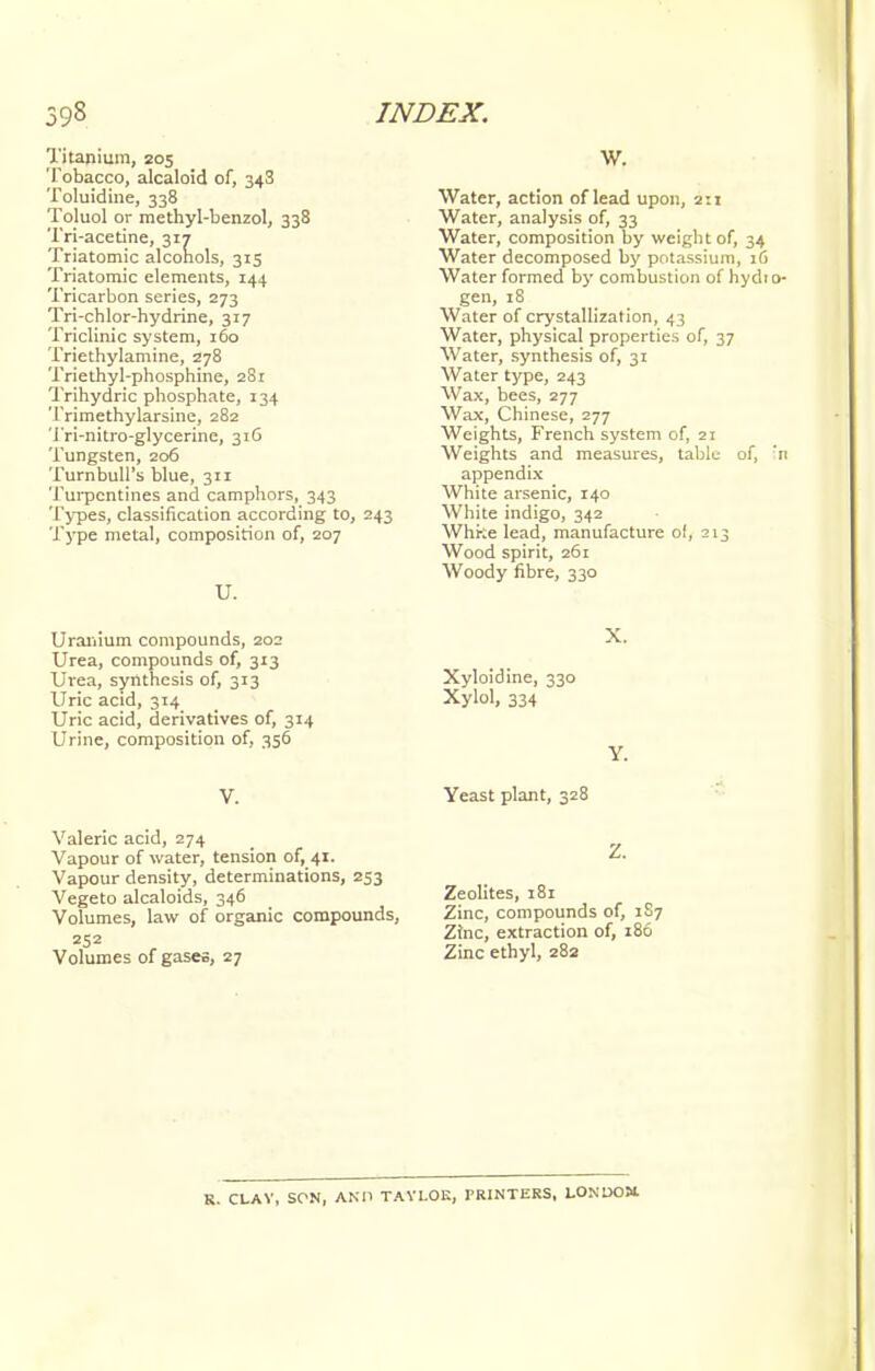 Titanium, 205 Tobacco, alcaloid of, 343 Toluidine, 338 Toluol or methyl-benzol, 338 Tri-acetine, 317 Triatomic alcohols, 315 Triatomic elements, 144 Tricarbon series, 273 Tri-chlor-hydrine, 317 Triclinic system, 160 Triethylamine, Z78 Triethyl-phosphine, 281 Trihydric phosphate, 134 Trimethylarsine, 282 Tri-nitro-glycerine, 316 Tungsten, 206 TurnbulTs blue, 311 Turpentines and camphors, 343 Types, classification according to, 243 Type metal, composition of, 207 U. Uranium compounds, 202 Urea, compounds of, 313 Urea, synthesis of, 313 Uric acid, 314 Uric acid, derivatives of, 314 Urine, composition of, 356 V. Valeric acid, 274 Vapour of water, tension of, 41. Vapour density, determinations, 253 Vegeto alcaloids, 346 Volumes, law of organic compounds, 252 Volumes of gases, 27 W. Water, action of lead upon, 2:1 Water, analysis of, 33 Water, composition by weight of, 34 Water decomposed by potassium, 16 Water formed by combustion of hydi gen, 18 Water of crystallization, 43 Water, physical properties of, 37 Water, synthesis of, 31 Water type, 243 Wax, bees, 277 Wax, Chinese, 277 Weights, French system of, 21 Weights and measures, table of, appendix White arsenic, 140 White indigo, 342 Whfce lead, manufacture of, 213 Wood spirit, 261 Woody fibre, 330 X. Xyloidine, 330 Xylol, 334 Y. Yeast plant, 328 Z. Zeolites, 181 Zinc, compounds of, 1S7 Zinc, extraction of, 186 Zinc ethyl, 282 R. CLAV, SON, AND TAYLOR, PRINTERS, LONDOM