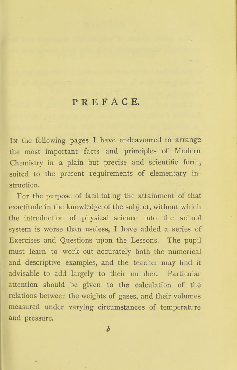 PREFACE. In the following pages I have endeavoured to arrange the most important facts and principles of Modern Chemistry in a plain but precise and scientific form, suited to the present requirements of elementary in- struction. For the purpose of facilitating the attainment of that exactitude in the knowledge of the subject, without which the introduction of physical science into the school system is worse than useless, I have added a series of Exercises and Questions upon the Lessons. The pupil must learn to work out accurately both the numerical and descriptive examples, and the teacher may find it advisable to add largely to their number. Particular attention should be given to the calculation of the relations between the weights of gases, and their volumes measured under varying circumstances of temperature and pressure. b