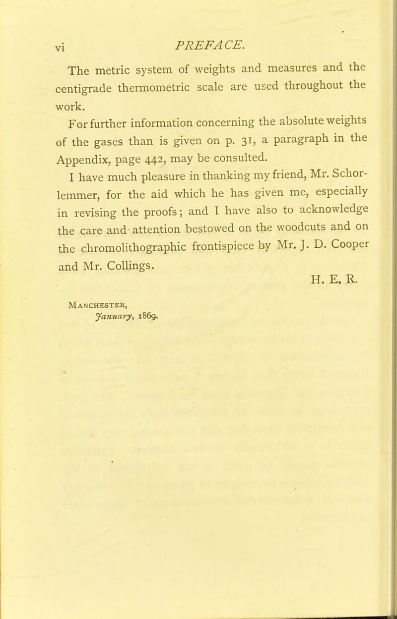 The metric system of weights and measures and the centigrade thermometric scale are used throughout the work. For further information concerning the absolute weights of the gases than is given on p. 31, a paragraph in the Appendix, page 442, may be consulted. I have much pleasure in thanking my friend, Mr. Schor- lemmer, for the aid which he has given me, especially in revising the proofs; and I have also to acknowledge the care and attention bestowed on the woodcuts and on the chromolithographic frontispiece by Mr. J. D. Cooper and Mr. Collings. H. E. R. Manchester, January, 1869.