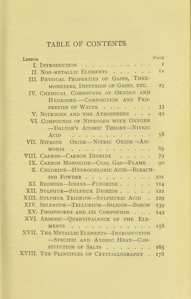TABLE OF CONTENTS. Lhsson Page I. Introduction 1 II. Non-metallic Elements  III. Physical Properties of Gases, Ther- mometers, Diffusion of Gases, etc. 23 IV. Chemical Compounds of Oxygen and Hydrogen — Composition and Pro- perties of Water 33 V. Nitrogen and the Atmosphere ... 49 VI. Compounds of Nitrogen with Oxygen —Dalton's Atomic Theory—Nitric Acid 5& VII. Nitrous Oxide—Nitric Oxide—Am- monia 69 VIII. Carbon—Carbon Dioxide 79 IX. Carbon Monoxide—Coal Gas—Flame . 90 X. Chlorine—Hydrochloric Acid—Bleach- ing Powder 101 XI. Bromine—Iodine—Fluorine 114 XII. Sulphur—Sulphur Dioxide ...... 122 XIII. Sulphur Trioxide—Sulphuric Acid . 129 XIV. Selenium—Tellurium—Silicon—Boron 139 XV. Phosphorus and its Compounds . . . 149 XVI. Arsenic—Quantivalence of the Ele- ments 158 XVII. The Metallic Elements—Introduction —Specific and Atomic Heat—Con- stitution of Salts 165 XVIII. The Principles of Crystallography . 178