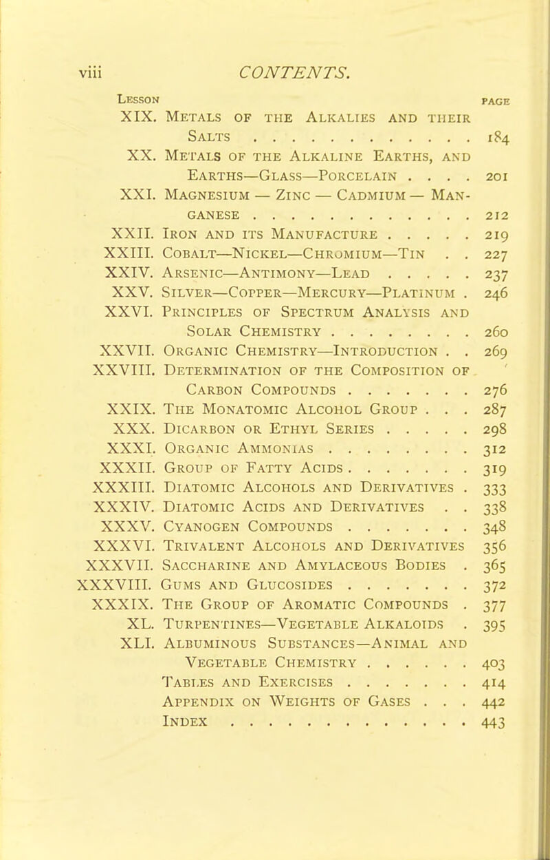 Lesson page XIX. Metals of the Alkalies and their Salts 184 XX. Metals of the Alkaline Earths, and Earths—Glass—Porcelain .... 201 XXI. Magnesium — Zinc — Cadmium — Man- ganese 212 XXII. Iron and its Manufacture 219 XXIII. Cobalt—Nickel—Chromium—Tin . . 227 XXIV. Arsenic—Antimony—Lead 237 XXV. Silver—Cofper—Mercury—Platinum . 246 XXVI. Principles of Spectrum Analysis and Solar Chemistry 260 XXVII. Organic Chemistry—Introduction . . 269 XXVIII. Determination of the Composition of Carbon Compounds 276 XXIX. The Monatomic Alcohol Group . . . 287 XXX. Dicarbon or Ethyl Series 298 XXXI. Organic Ammonias 312 XXXII. Group of Fatty Acids 319 XXXIII. Diatomic Alcohols and Derivatives . 333 XXXIV. Diatomic Acids and Derivatives . . 338 XXXV. Cyanogen Compounds 348 XXXVI. Trivalent Alcohols and Derivatives 356 XXXVII. Saccharine and Amylaceous Bodies . 365 XXXVIII. Gums and Glucosides 372 XXXIX. The Group of Aromatic Compounds . 377 XL. Turpentines—Vegetable Alkaloids . 395 XLI. Albuminous Substances—Animal and Vegetable Chemistry 403 Tables and Exercises 414 Appendix on Weights of Gases . . . 442 Index 443