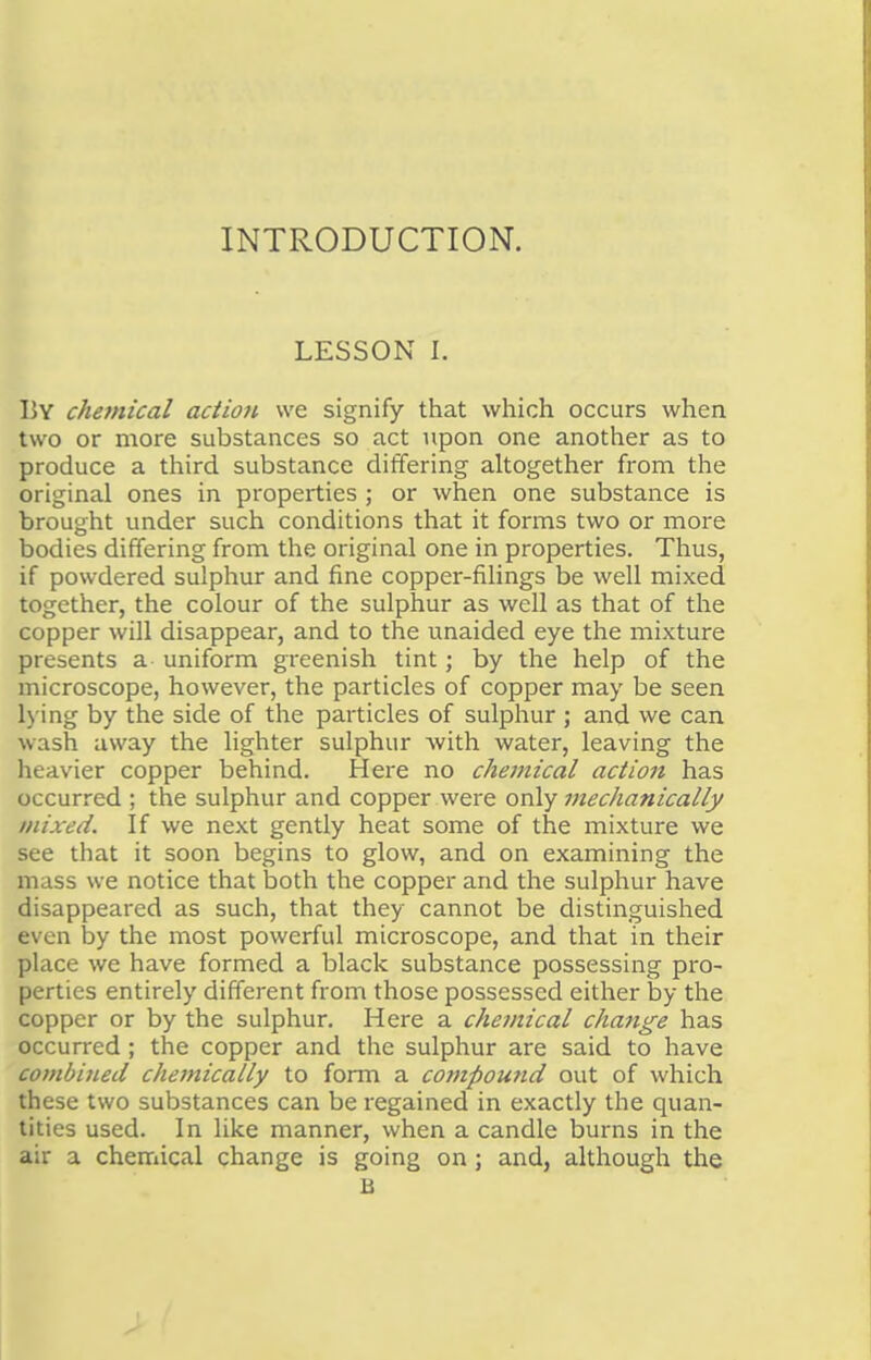 INTRODUCTION. LESSON I. llY chemical action we signify that which occurs when two or more substances so act upon one another as to produce a third substance differing altogether from the original ones in properties ; or when one substance is brought under such conditions that it forms two or more bodies differing from the original one in properties. Thus, if powdered sulphur and fine copper-filings be well mixed together, the colour of the sulphur as well as that of the copper will disappear, and to the unaided eye the mixture presents a uniform greenish tint; by the help of the microscope, however, the particles of copper may be seen Lying by the side of the particles of sulphur ; and we can wash away the lighter sulphur with water, leaving the heavier copper behind. Here no chemical action has occurred ; the sulphur and copper were only mechanically mixed. If we next gently heat some of the mixture we see that it soon begins to glow, and on examining the mass we notice that both the copper and the sulphur have disappeared as such, that they cannot be distinguished even by the most powerful microscope, and that in their place we have formed a black substance possessing pro- perties entirely different from those possessed either by the copper or by the sulphur. Here a chemical change has occurred ; the copper and the sulphur are said to have combined chemically to form a compound out of which these two substances can be regained in exactly the quan- tities used. In like manner, when a candle burns in the air a chemical change is going on; and, although the