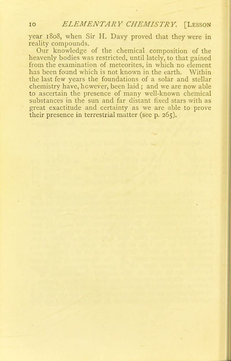 year 1808, when Sir H. Davy proved that they were in reality compounds. Our knowledge of the chemical composition of the heavenly bodies was restricted, until lately, to that gained from the examination of meteorites, in which no element has been found which is not known in the earth. Within the last few years the foundations of a solar and stellar chemistry have, however, been laid ; and we are now able to ascertain the presence of many well-known chemical substances in the sun and far distant fixed stars with as great exactitude and certainty as we are able to prove their presence in terrestrial matter (sec p. 265).