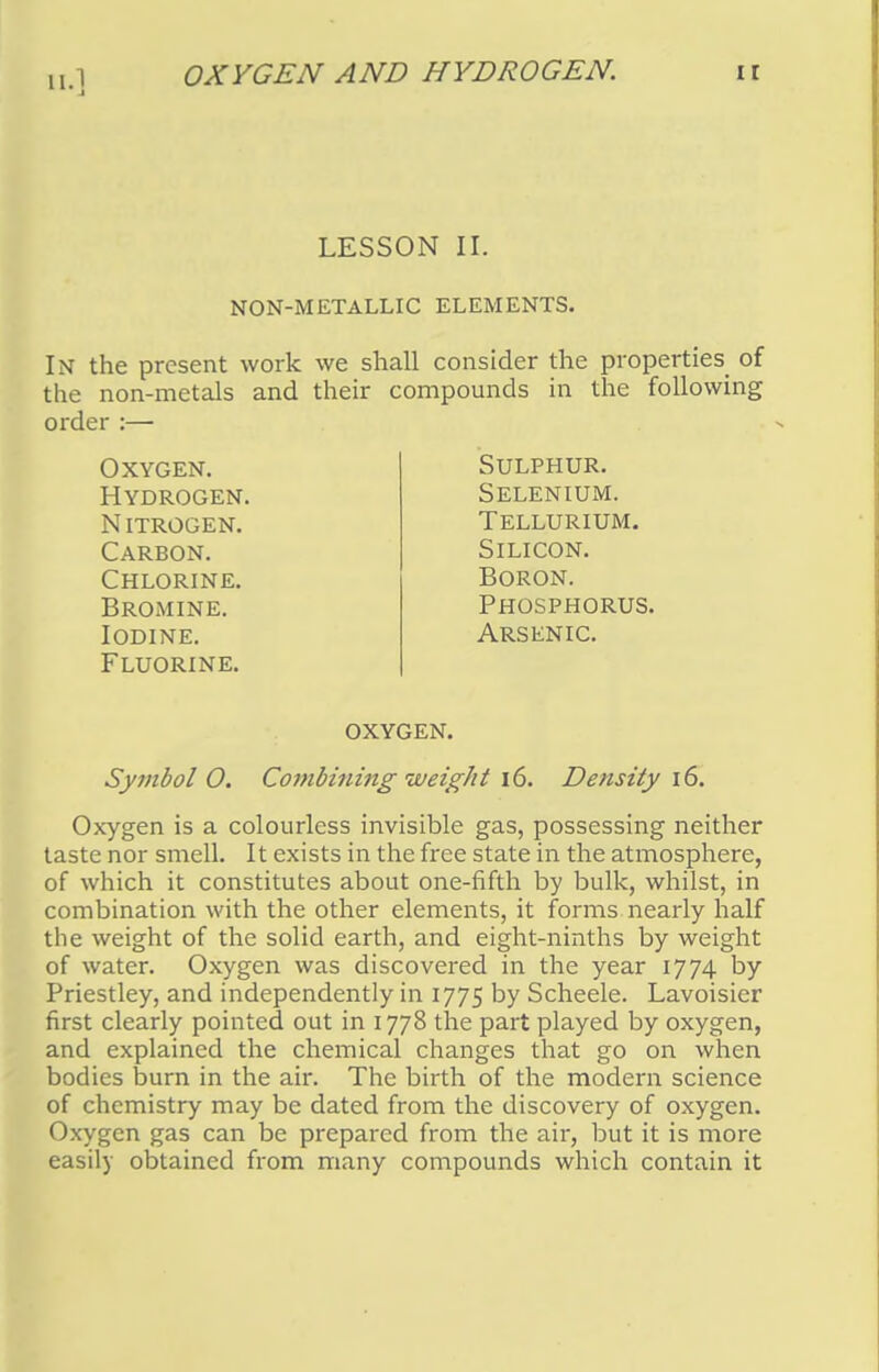 II.] OXYGEN AND HYDROGEN. LESSON II. NON-METALLIC ELEMENTS. In the present work we shall consider the properties of the non-metals and their compounds in the following order :— Oxygen. Hydrogen. nitrogen. Carbon. Chlorine. Bromine. Iodine. Fluorine. Sulphur. Selenium. Tellurium. Silicon. Boron. Phosphorus. Arsenic. oxygen. Symbol O. Combining weight 16. Density 16. Oxygen is a colourless invisible gas, possessing neither taste nor smell. It exists in the free state in the atmosphere, of which it constitutes about one-fifth by bulk, whilst, in combination with the other elements, it forms nearly half the weight of the solid earth, and eight-ninths by weight of water. Oxygen was discovered in the year 1774 by Priestley, and independently in 1775 by Scheele. Lavoisier first clearly pointed out in 1778 the part played by oxygen, and explained the chemical changes that go on when bodies burn in the air. The birth of the modern science of chemistry may be dated from the discovery of oxygen. Oxygen gas can be prepared from the air, but it is more easily obtained from many compounds which contain it