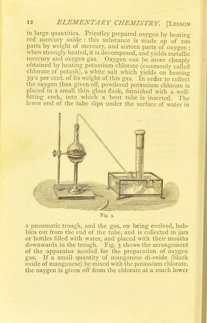 in large quantities. Priestley prepared oxygen by heating red mercury oxide : this substance is made up of 200 parts by weight of mercury, and sixteen parts of oxygen ; when strongly heated, it is decomposed, and yields metallic mercury and oxygen gas. Oxygen can be more cheaply obtained by heating potassium chlorate (commonly called chlorate of potash), a white salt which yields on heating 39-2 per cent, of its weight of this gas. In order to collect the oxygen thus given off, powdered potassium chlorate is placed in a small thin glass flask, furnished with a well- fitting cork, into which a bent tube is inserted. The lower end of the tube dips under the surface of water in Fig- 3- a pneumatic trough, and the gas, on being evolved, bub- bles out from the end of the tube, and is collected in jars or bottles filled with water, and placed with their mouths downwards in the trough. Fig. 3 shows the arrangement of the apparatus needed for the preparation of oxygen gas. If a small quantity of manganese di-oxide (black oxide of manganese) be mixed with the potassium chlorate, the oxygen is given off from the chlorate at a much lower