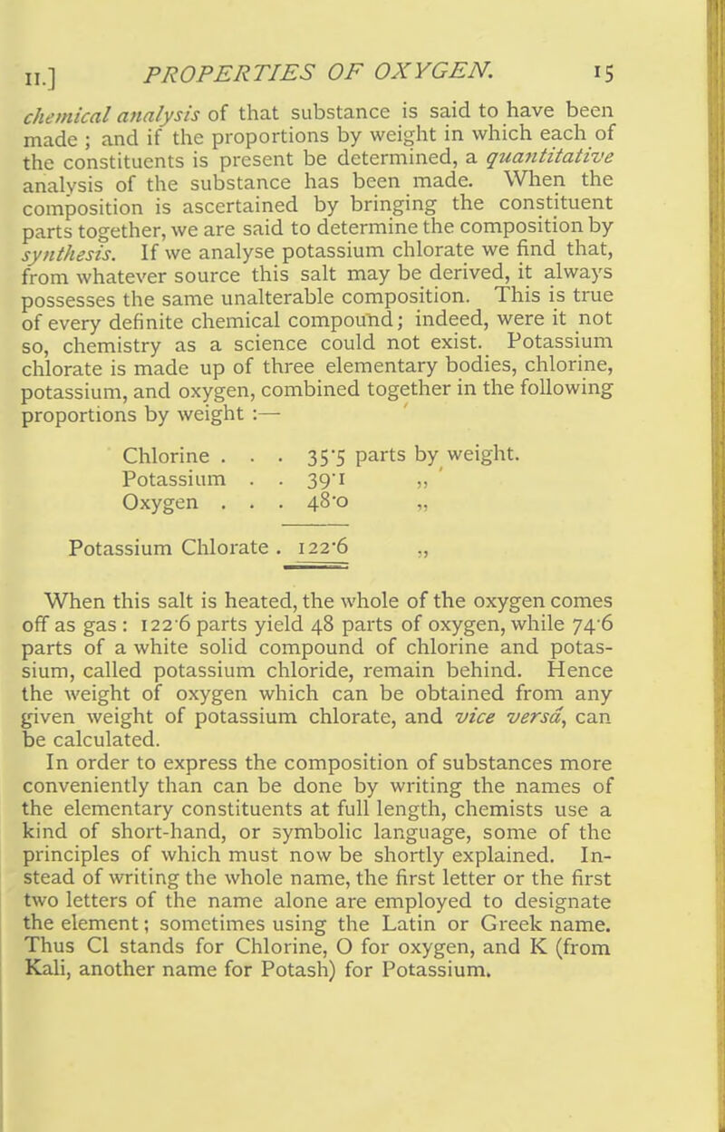 chemical analysis of that substance is said to have been made ; and if the proportions by weight in which each of the constituents is present be determined, a quantitative analysis of the substance has been made. When the composition is ascertained by bringing the constituent parts together, we are said to determine the composition by synthesis. If we analyse potassium chlorate we find that, from whatever source this salt may be derived, it always possesses the same unalterable composition. This is true of every definite chemical compound; indeed, were it not so, chemistry as a science could not exist. Potassium chlorate is made up of three elementary bodies, chlorine, potassium, and oxygen, combined together in the following proportions by weight :— Chlorine. . . 35*5 parts by weight. Potassium . . 39 1 ,, Oxygen . . . 48*0 „ Potassium Chlorate . 122-6 ., When this salt is heated, the whole of the oxygen comes off as gas : i22-6 parts yield 48 parts of oxygen, while 74'6 parts of a white solid compound of chlorine and potas- sium, called potassium chloride, remain behind. Hence the weight of oxygen which can be obtained from any given weight of potassium chlorate, and vice versa, can be calculated. In order to express the composition of substances more conveniently than can be done by writing the names of the elementary constituents at full length, chemists use a kind of short-hand, or symbolic language, some of the principles of which must now be shortly explained. In- stead of writing the whole name, the first letter or the first two letters of the name alone are employed to designate the element; sometimes using the Latin or Greek name. Thus CI stands for Chlorine, O for oxygen, and K (from Kali, another name for Potash) for Potassium.