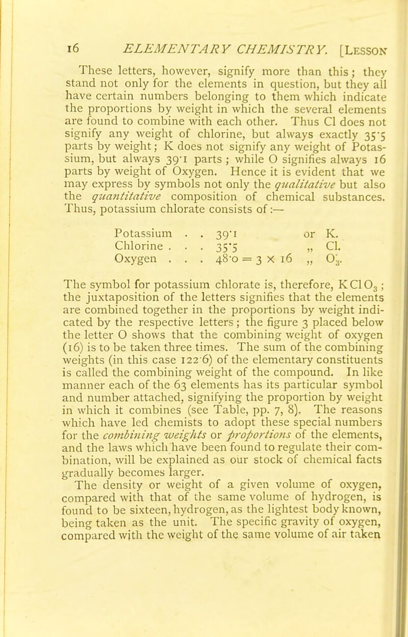 These letters, however, signify more than this; they stand not only for the elements in question, but they all have certain numbers belonging to them which indicate the proportions by weight in which the several elements are found to combine with each other. Thus CI does not signify any weight of chlorine, but always exactly 35*5 parts by weight; K does not signify any weight of Potas- sium, but always 39-1 parts ; while O signifies always 16 parts by weight of Oxygen. Hence it is evident that we may express by symbols not only the qualitative but also the quantitative composition of chemical substances. Thus, potassium chlorate consists of:— Potassium . . 39*1 or K. Chlorine . . . 35*5 „ CI. Oxygen . . . 48-0 = 3x16 „ 03. The symbol for potassium chlorate is, therefore, KC103 ; the juxtaposition of the letters signifies that the elements are combined together in the proportions by weight indi- cated by the respective letters ; the figure 3 placed below the letter O shows that the combining weight of oxygen (16) is to be taken three times. The sum of the combining weights (in this case 122 6) of the elementary constituents is called the combining weight of the compound. In like manner each of the 63 elements has its particular symbol and number attached, signifying the proportion by weight in which it combines (see Table, pp. 7, 8). The reasons which have led chemists to adopt these special numbers for the combining weights or proportions of the elements, and the laws which have been found to regulate their com- bination, will be explained as our stock of chemical facts gradually becomes larger. The density or weight of a given volume of oxygen, compared with that of the same volume of hydrogen, is found to be sixteen, hydrogen, as the lightest body known, being taken as the unit. The specific gravity of oxygen, compared with the weight of the same volume of air taken