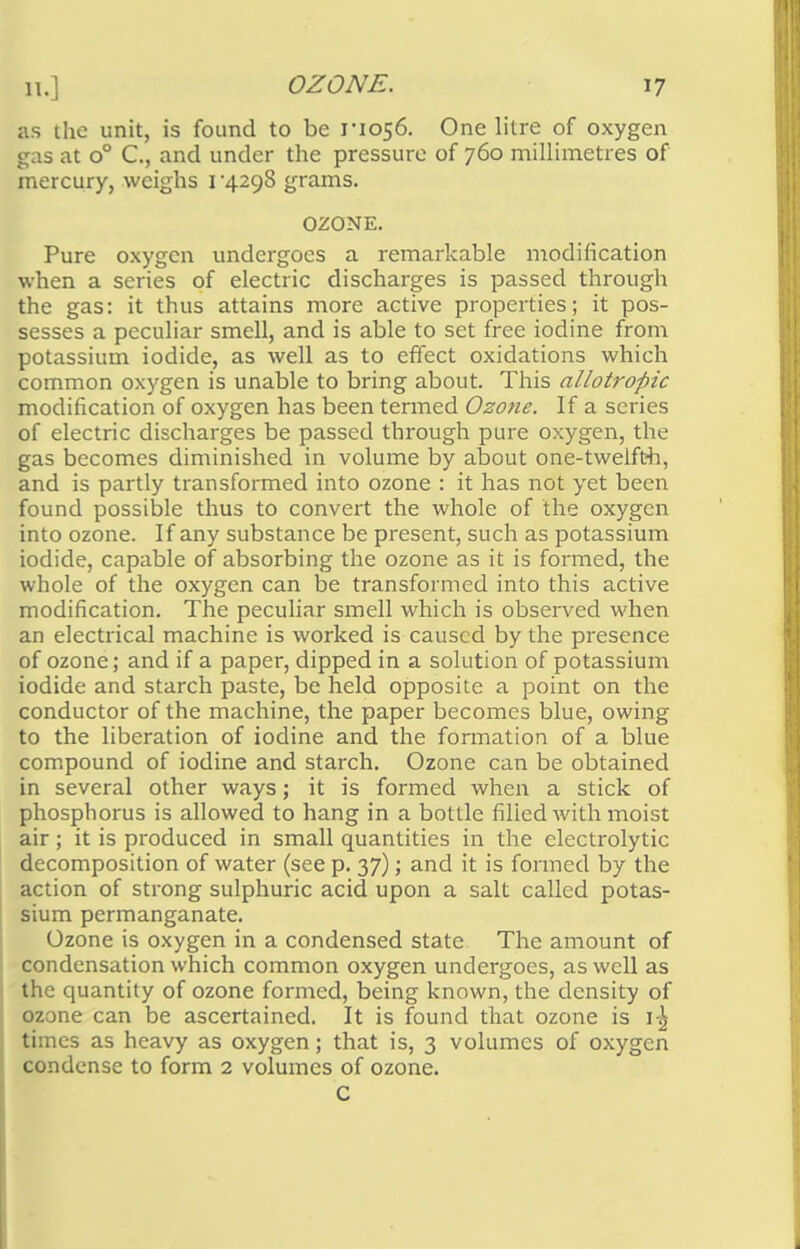 as the unit, is found to be rio56. One litre of oxygen gas at o° C, and under the pressure of 760 millimetres of mercury, weighs 1*4298 grams. OZONE. Pure oxygen undergoes a remarkable modification when a series of electric discharges is passed through the gas: it thus attains more active properties; it pos- sesses a peculiar smell, and is able to set free iodine from potassium iodide, as well as to effect oxidations which common oxygen is unable to bring about. This allotropic modification of oxygen has been termed Ozone. If a scries of electric discharges be passed through pure oxygen, the gas becomes diminished in volume by about one-twelfth, and is partly transformed into ozone : it has not yet been found possible thus to convert the whole of the oxygen into ozone. If any substance be present, such as potassium iodide, capable of absorbing the ozone as it is formed, the whole of the oxygen can be transformed into this active modification. The peculiar smell which is observed when an electrical machine is worked is caused by the presence of ozone; and if a paper, dipped in a solution of potassium iodide and starch paste, be held opposite a point on the conductor of the machine, the paper becomes blue, owing to the liberation of iodine and the formation of a blue compound of iodine and starch. Ozone can be obtained in several other ways; it is formed when a stick of phosphorus is allowed to hang in a bottle filled with moist air; it is produced in small quantities in the electrolytic decomposition of water (see p. 37); and it is formed by the action of strong sulphuric acid upon a salt called potas- sium permanganate. Ozone is oxygen in a condensed state The amount of condensation which common oxygen undergoes, as well as the quantity of ozone formed, being known, the density of ozone can be ascertained. It is found that ozone is 1-^ times as heavy as oxygen; that is, 3 volumes of oxygen condense to form 2 volumes of ozone. C