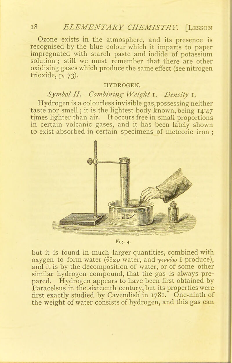 Ozone exists in the atmosphere, and its presence is recognised by the blue colour which it imparts to paper impregnated with starch paste and iodide of potassium solution; still we must remember that there are other oxidising gases which produce the same effect (see nitrogen trioxide, p. 73). HYDROGEN. Symbol H. Combining Weight 1. Density 1. Hydrogen is a colourless invisible gas,possessing neither taste nor smell; it is the lightest body known, being 14*47 times lighter than air. It occurs free in small proportions in certain volcanic gases, and it has been lately shown to exist absorbed in certain specimens of meteoric iron ; Fig. 4- but it is found in much larger quantities, combined with oxygen to form water (ydcop water, and yevvaa I produce), and it is by the decomposition of water, or of some other similar hydrogen compound, that the gas is always pre- pared. Hydrogen appears to have been first obtained by Paracelsus in the sixteenth century, but its properties were first exactly studied by Cavendish in 1781. One-ninth of the weight of water consists of hydrogen, and this gas can