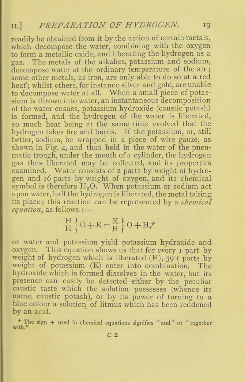 readily be obtained from it by the action of certain metals, which decompose the water, combining with the oxygen to form a metallic oxide, and liberating the hydrogen as a gas. The metals of the alkalies, potassium and sodium, decompose water at the ordinary temperature of the air ; some other metals, as iron, are only able to do so at a red heat'; whilst others, for instance silver and gold, are unable to -decompose water at all. When a small piece of potas- sium is thrown into water, an instantaneous decomposition of the water ensues, potassium hydroxide (caustic potash) is formed, and the hydrogen of the water is liberated, so much heat being at the same time evolved that the hydrogen takes fire and burns. If the potassium, or, still better, sodium, be wrapped in a piece of wire gauze, as shown in Fig. 4, and thus held in the water of the pneu- matic trough, under the mouth of a cylinder, the hydrogen gas thus liberated may be collected, and its properties examined. Water consists of 2 parts by weight of hydro- gen and 16 parts by weight of oxygen, and its chemical symbol is therefore H20. When potassium or sodium act upon water, half the hydrogen is liberated, the metal taking its place; this reaction can be represented by a chemical equation, as follows :— I Jo+K=£j;o+H* or water and potassium yield potassium hydroxide and oxygen. This equation shows us that for every 1 part by weight of hydrogen which is liberated (H), 39*1 parts by weight of potassium (K) enter into combination. The hydroxide which is formed dissolves in the water, but its presence can easily be detected either by the peculiar caustic taste which the solution possesses (whence its name, caustic potash), or by its power of turning to a blue colour a solution of litmus which has been reddened by an acid. * The sign + used in chemical equations signifies and or together with. C 2