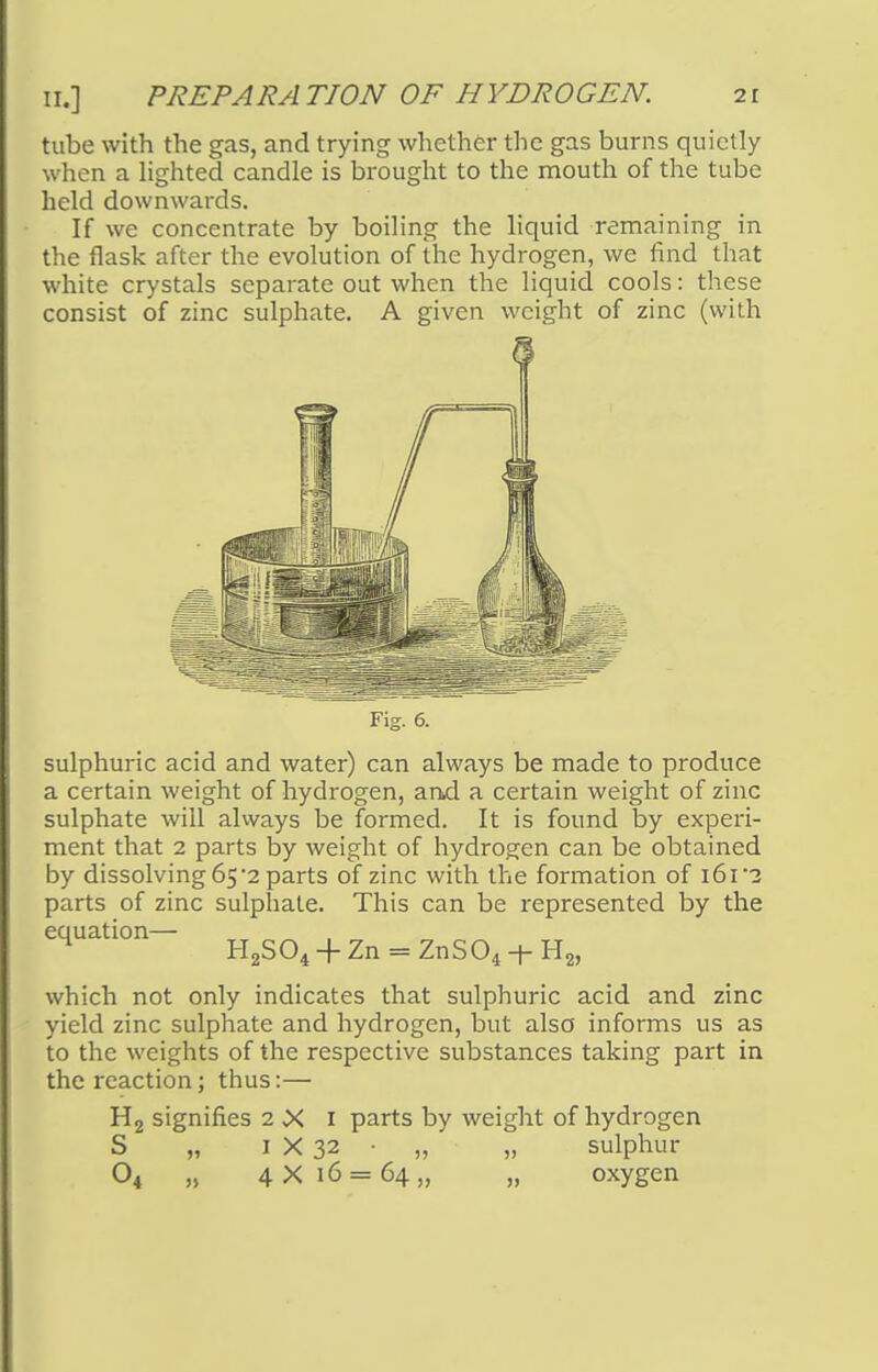 tube with the gas, and trying whether the gas burns quietly when a lighted candle is brought to the mouth of the tube held downwards. If we concentrate by boiling the liquid remaining in the flask after the evolution of the hydrogen, we find that white crystals separate out when the liquid cools: these consist of zinc sulphate. A given weight of zinc (with Fig. 6. sulphuric acid and water) can always be made to produce a certain weight of hydrogen, and a certain weight of zinc sulphate will always be formed. It is found by experi- ment that 2 parts by weight of hydrogen can be obtained by dissolving 65'2 parts of zinc with the formation of i6r? parts of zinc sulphate. This can be represented by the equation— -|-Zn = ZnS04 + H2, which not only indicates that sulphuric acid and zinc yield zinc sulphate and hydrogen, but also informs us as to the weights of the respective substances taking part in the reaction; thus:— H2 signifies 2 X 1 parts by weight of hydrogen S „ 1 X 32 ■ „ „ sulphur 04 „ 4X16 = 64,, „ oxygen