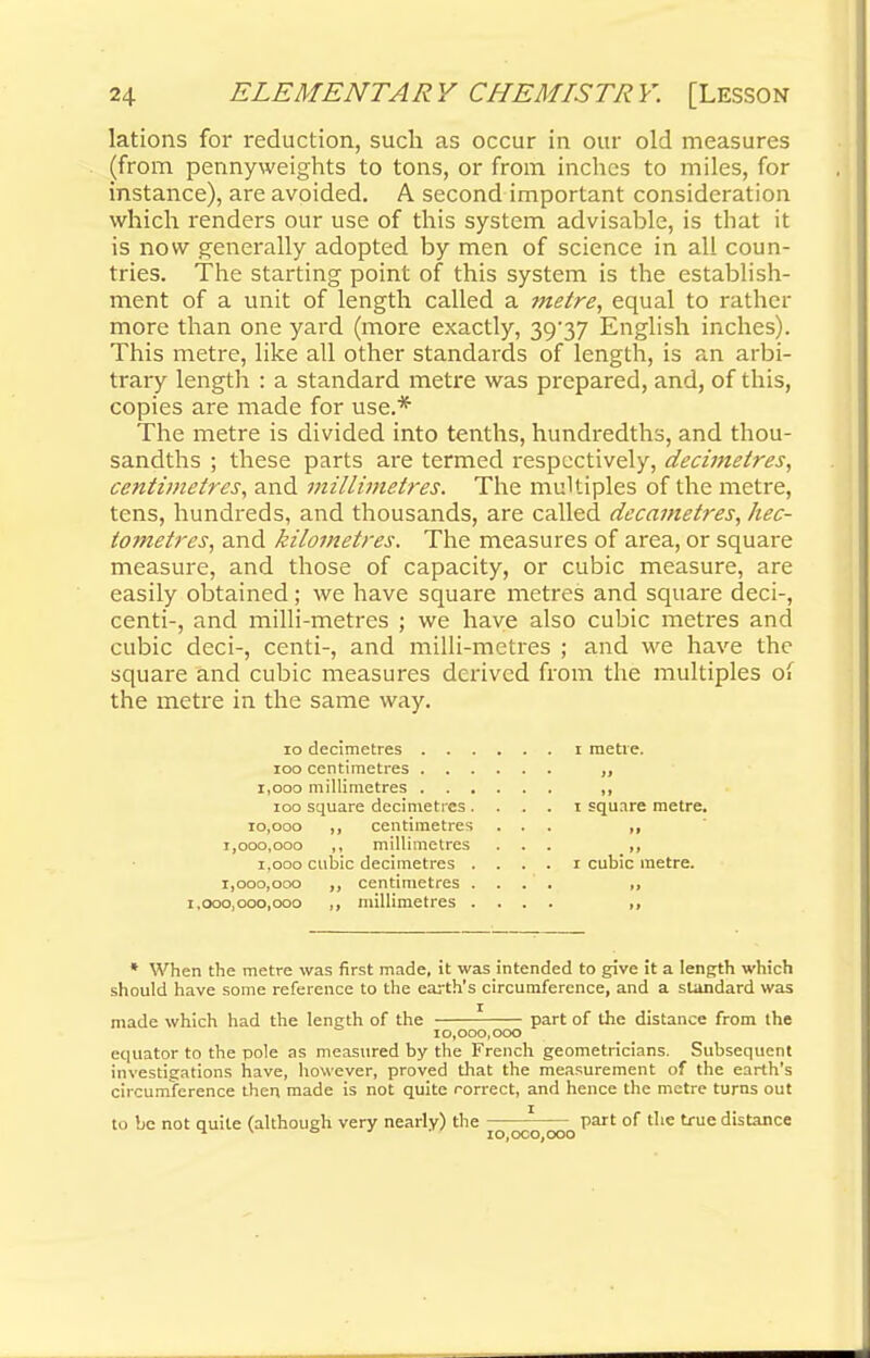 lations for reduction, such as occur in our old measures (from pennyweights to tons, or from inches to miles, for instance), are avoided. A second important consideration which renders our use of this system advisable, is that it is now generally adopted by men of science in all coun- tries. The starting point of this system is the establish- ment of a unit of length called a metre, equal to rather more than one yard (more exactly, 39/37 English inches). This metre, like all other standards of length, is an arbi- trary length : a standard metre was prepared, and, of this, copies are made for use.* The metre is divided into tenths, hundredths, and thou- sandths ; these parts are termed respectively, decimetres, centimetres, and millimetres. The multiples of the metre, tens, hundreds, and thousands, are called decametres, hec- tometres, and kilometres. The measures of area, or square measure, and those of capacity, or cubic measure, are easily obtained; we have square metres and square deci-, centi-, and milli-metres ; we have also cubic metres and cubic deci-, centi-, and milli-metres ; and we have the square and cubic measures derived from the multiples of the metre in the same way. 10 decimetres i metre. 100 centimetres „ 1,000 millimetres „ 100 square decimetres. . . . i square metre. 10,000 ,, centimetres ... ,, 1,000,000 ,, millimetres ... ,, 1,000 cubic decimetres .... 1 cubic metre. 1,000,000 ,, centimetres .... ,, 1.000,000,000 ,, millimetres .... * When the metre was first made, it was intended to give it a length which should have some reference to the earth's circumference, and a standard was made which had the length of the part of the distance from the 10,000,000 equator to the pole as measured by the French geometricians. Subsequent investigations have, however, proved that the measurement of the earth's circumference then made is not quite correct, and hence the metre turns out to be not quite (although very nearly) the part of the true distance