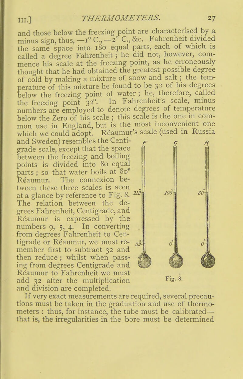 III.] and those below the freezing point are characterised by a minus sign, thus, —1° C, —20 C, &c. Fahrenheit divided the same space into 180 equal parts, each of which is called a degree Fahrenheit; he did not, however, com- mence his scale at the freezing point, as he erroneously thought that he had obtained the greatest possible degree of cold by making a mixture of snow and salt ; the tem- perature of this mixture he found to be 32 of his degrees below the freezing point of water ; he, therefore, called the freezing point 32°. In Fahrenheit's scale, minus numbers are employed to denote degrees of temperature below the Zero of his scale ; this scale is the one in com- mon use in England, but is the most inconvenient one which we could adopt. Reaumur's scale (used in Russia and Sweden) resembles the Centi- f c r grade scale, except that the space between the freezing and boiling points is divided into 80 equal parts ; so that water boils at 80' Reaumur. The connexion be- tween these three scales is seen at a glance by reference to Fig. 8. The relation between the de- grees Fahrenheit, Centigrade, and Reaumur is expressed by the numbers 9, 5, 4. In converting from degrees Fahrenheit to Cen- tigrade or Reaumur, we must re- member first to subtract 32 and then reduce ; whilst when pass- ing from degrees Centigrade and Rdaumur to Fahrenheit we must add 32 after the multiplication Fls- 8- and division are completed. I f very exact measurements are required, several precau- tions must be taken in the graduation and use of thermo- meters : thus, for instance, the tube must be calibrated— that is, the irregularities in the bore must be determined 212 juo 80