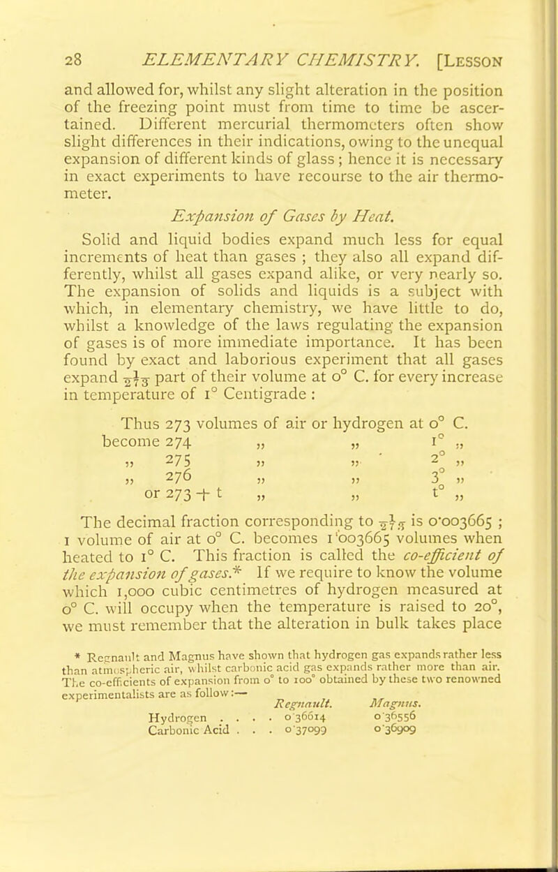 and allowed for, whilst any slight alteration in the position of the freezing point must from time to time be ascer- tained. Different mercurial thermometers often show slight differences in their indications, owing to the unequal expansion of different kinds of glass ; hence it is necessary in exact experiments to have recourse to the air thermo- meter. Expansion of Cases by Heat. Solid and liquid bodies expand much less for equal increments of heat than gases ; they also all expand dif- ferently, whilst all gases expand alike, or very nearly so. The expansion of solids and liquids is a subject with which, in elementary chemistry, we have little to do, whilst a knowledge of the laws regulating the expansion of gases is of more immediate importance. It has been found by exact and laborious experiment that all gases expand 273 Part of their volume at o° C. for every increase in temperature of i° Centigrade : Thus 273 volumes of air or hydrogen at o° C. become 274 „ „ i° ,, ■11 275 » » 2 ,, j> 276 „ 3 J> or 273 -f t „ „ t° „ The decimal fraction corresponding to is 0-003665 ; 1 volume of air at o° C. becomes 1'003665 volumes when heated to i° C. This fraction is called the co-efficient of the expansion of gases* If we require to know the volume which 1,000 cubic centimetres of hydrogen measured at o° C. will occupy when the temperature is raised to 200, we must remember that the alteration in bulk takes place * Rccnanlt and Magnus have shown that hydrogen gas expands rather less than atmospheric air, whilst carbonic acid gas expands rather more than air. The co-eff.cients of expansion from o° to 100° obtained by these two renowned experimentalists are as follow:— Rcguault. Magnus. Hydrogen .... 036014 036556 Carbonic Acid . . . o 37099 o 36909